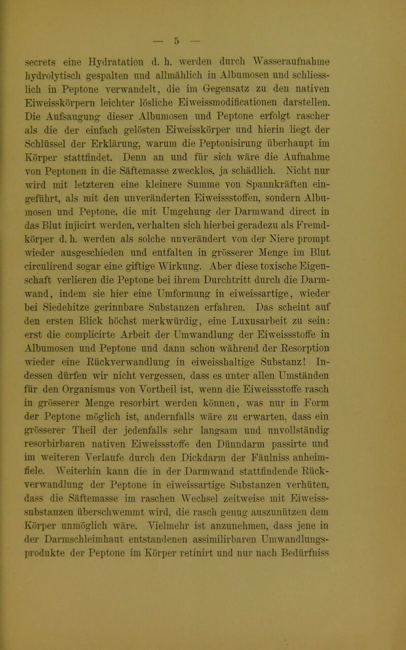 secrets eine Hydratation d. h. werden durch Wasseraufnahme hydrolytisch gespalten und allmählich in Albumosen und schliess- lich in Peptone verwandelt, die im Gegensatz zn den nativen Eiweisskörpern leichter lösliche Eiweissmodificationen darstellen. Die Aufsaugung dieser Albumosen und Peptone erfolgt rascher als die der einfach gelösten Eiweisskörper und hierin liegt der Schlüssel der Erklärung, warum die Peptonisirung überhaupt im Körper stattfindet. Denn an und für sich wäre die Aufnahme von Peptonen in die Säftemasse zwecklos, ja schädlich. Nicht nur wird mit letzteren eine kleinere Summe von Spannkräften ein- geführt, als mit den unveränderten Eiweissstoffen, sondern Albu- mosen und Peptone, die mit Umgehung der Darmwand direct in das Blut injicirt werden, verhalten sich hierbei geradezu als Fremd- körper d. h. werden als solche unverändert von der Niere prompt wieder ausgeschieden und entfalten in grösserer Menge im Blut circulirend sogar eine giftige Wirkung. Aber diese toxische Eigen- schaft verlieren die Peptone bei ihrem Durchtritt durch die Darm- wand, indem sie hier eine Umformung in eiweissartige, wieder bei Siedehitze gerinnbare Substanzen erfahren. Das scheint auf den ersten Blick höchst merkwürdig, eine Luxusarbeit zu sein: erst die complicirte Arbeit der Umwandlung der Eiweissstoffe in Albumosen und Peptone und dann schon während der Resorption wieder eine Rückverwandlung in eiweisshaltige Substanz! In- dessen dürfen wir nicht vergessen, dass es unter allen Umständen für den Organismus von Vortheil ist, wenn die Eiweissstoffe rasch in grösserer Menge resorbirt werden können, was nur in Form der Peptone möglich ist, andernfalls wäre zu erwarten, dass ein grösserer Theil der jedenfalls sehr langsam und unvollständig resorbirbaren nativen Eiweissstoffe den Dünndarm passirte und im weiteren Verlaufe durch den Dickdarm der Fäulniss anheim- fiele. Weiterhin kann die in der Darmwand stattfindende Riick- verwandlung der Peptone in eiweissartige Substanzen verhüten, dass die Säftemasse im raschen Wechsel zeitweise mit Eiweiss- substanzen überschwemmt wird, die rasch genug auszunützen dem Körper unmöglich wäre. Vielmehr ist anzunehmen, dass jene in der Darmschleimhaut entstandenen assimilirbaren Umwandlungs- produkte der Peptone im Körper retinirt und nur nach Bedürfnis«