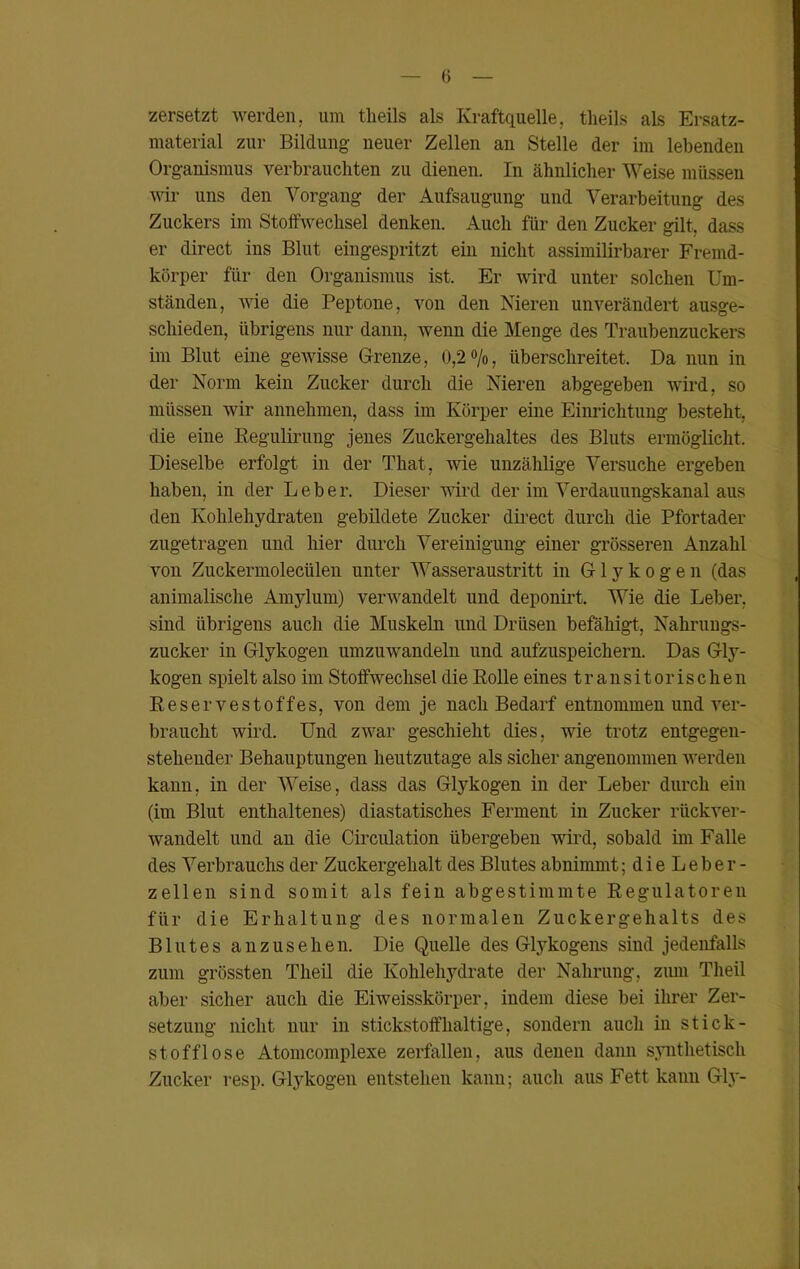 zersetzt werden, um tlieils als Kraftquelle, tlieils als Ersatz- material zur Bildung neuer Zellen an Stelle der im lebenden Organismus verbrauchten zu dienen. In ähnlicher Weise müssen wir uns den Vorgang der Aufsaugung und Verarbeitung des Zuckers im Stoffwechsel denken. Auch für den Zucker gilt, dass er direct ins Blut eingespritzt ein nicht assimilirbarer Fremd- körper für den Organismus ist. Er wird unter solchen Um- ständen, wie die Peptone, von den Nieren unverändert ausge- schieden, übrigens nur dann, wenn die Menge des Traubenzuckers im Blut eine gewisse Grenze, 0,2 %, überschreitet. Da nun in der Norm kein Zucker durch die Nieren abgegeben wird, so müssen wir annehmen, dass im Körper eine Einrichtung besteht, die eine Regulirung jenes Zuckergehaltes des Bluts ermöglicht. Dieselbe erfolgt in der That, wie unzählige Versuche ergeben haben, in der Leber. Dieser wird der im Verdauungskanal aus den Kohlehydraten gebildete Zucker direct durch die Pfortader zugetragen und hier durch Vereinigung einer grösseren Anzahl von Zuckermoleciilen unter Wasseraustritt in Glykogen (das animalische Amylum) verwandelt und deponirt. Wie die Leber, sind übrigens auch die Muskeln und Drüsen befähigt, Nahrungs- zucker in Glykogen umzuwandeln und aufzuspeichern. Das Gly- kogen spielt also im Stoffwechsel die Rolle eines transitorischen Reservestoffes, von dem je nach Bedarf entnommen und ver- braucht wird. Und zwar geschieht dies, wie trotz entgegen- stehender Behauptungen heutzutage als sicher angenommen werden kann, in der Weise, dass das Glykogen in der Leber durch ein (im Blut enthaltenes) diastatisches Ferment in Zucker rückver- wandelt und an die Circulation übergeben wird, sobald im Falle des Verbrauchs der Zuckergehalt des Blutes abnimmt; d i e L e b e r - zellen sind somit als fein abgestimmte Regulatoren für die Erhaltung des normalen Zuckergehalts des Blutes a n z u s e h e n. Die Quelle des Glykogens sind jedenfalls zum grössten Theil die Kohlehydrate der Nahrung, zum Theil aber sicher auch die Eiweisskörper, indem diese bei ihrer Zer- setzung nicht nur in stickstoffhaltige, sondern auch in stick- stofflose Atomcomplexe zerfallen, aus denen dann synthetisch Zucker resp. Glykogen entstehen kann; auch aus Fett kanu Gly-