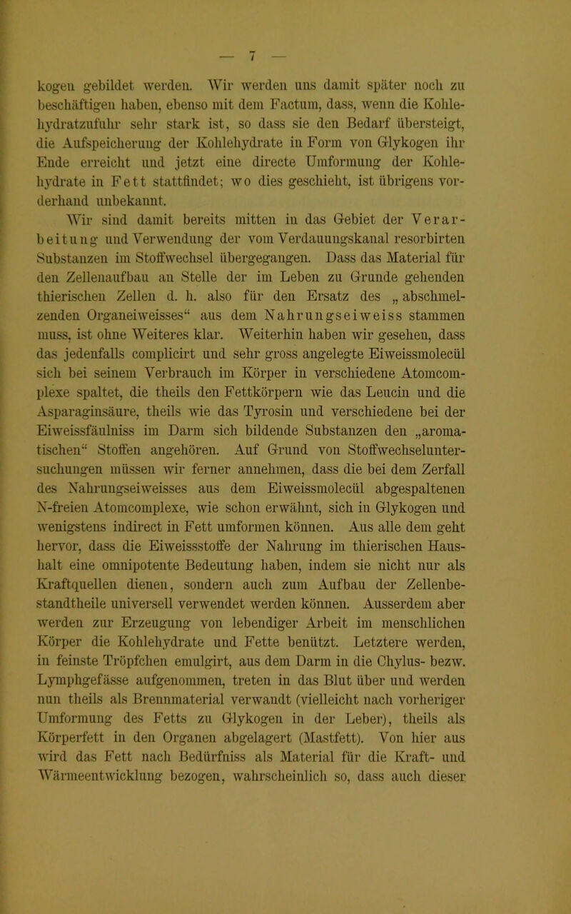 kogeu gebildet werden. Wir werden uns damit später noch zu beschäftigen haben, ebenso mit dem Factum, dass, wenn die Kohle- hydratzufuhr sehr stark ist, so dass sie den Bedarf übersteigt, die Aufspeicherung der Kohlehydrate in Form von Glykogen ihr Ende erreicht und jetzt eine directe Umformung der Kohle- hydrate in Fett stattfindet; wo dies geschieht, ist übrigens vor- derhand unbekannt. Wir sind damit bereits mitten in das Gebiet der Verar- beitung und Verwendung der vom Verdauungskanal resorbirten Substanzen im Stoffwechsel übergegangen. Dass das Material für den Zellenaufbau an Stelle der im Leben zu Grunde gehenden thierischen Zellen d. h. also für den Ersatz des „ abschmel- zenden Organei weisses“ aus dem Nahrungseiweiss stammen muss, ist ohne Weiteres klar. Weiterhin haben wir gesehen, dass das jedenfalls complicirt und sehr gross angelegte Eiweissmolecül sich bei seinem Verbrauch im Körper in verschiedene Atomcom- plexe spaltet, die theils den Fettkörpern wie das Leucin und die Asparaginsäure, theils wie das Tyrosin und verschiedene bei der Eiweissfäulniss im Darm sich bildende Substanzen den „aroma- tischen^ Stoffen angehören. Auf Grund von Stoffwechselunter- suchungen müssen wir ferner annehmen, dass die bei dem Zerfall des Nahrungsei weisses aus dem Eiweissmolecül abgespaltenen N-freien Atomcomplexe, wie schon erwähnt, sich in Glykogen und wenigstens indirect in Fett umformen können. Aus alle dem geht hervor, dass die Eiweissstoffe der Nahrung im thierischen Haus- halt eine omnipotente Bedeutung haben, indem sie nicht nur als Kraftquellen dienen, sondern auch zum Aufbau der Zellenbe- standtheile universell verwendet werden können. Ausserdem aber werden zur Erzeugung von lebendiger Arbeit im menschlichen Körper die Kohlehydrate und Fette benützt. Letztere werden, in feinste Tröpfchen emulgirt, aus dem Darm in die Chylus- bezw. Lymphgefässe aufgenommen, treten in das Blut über und werden nun theils als Brennmaterial verwandt (vielleicht nach vorheriger Umformung des Fetts zu Glykogen in der Leber), theils als Körperfett in den Organen abgelagert (Mastfett). Von hier aus wird das Fett nach Bedürfniss als Material für die Kraft- und Wärmeentwicklung bezogen, wahrscheinlich so, dass auch dieser