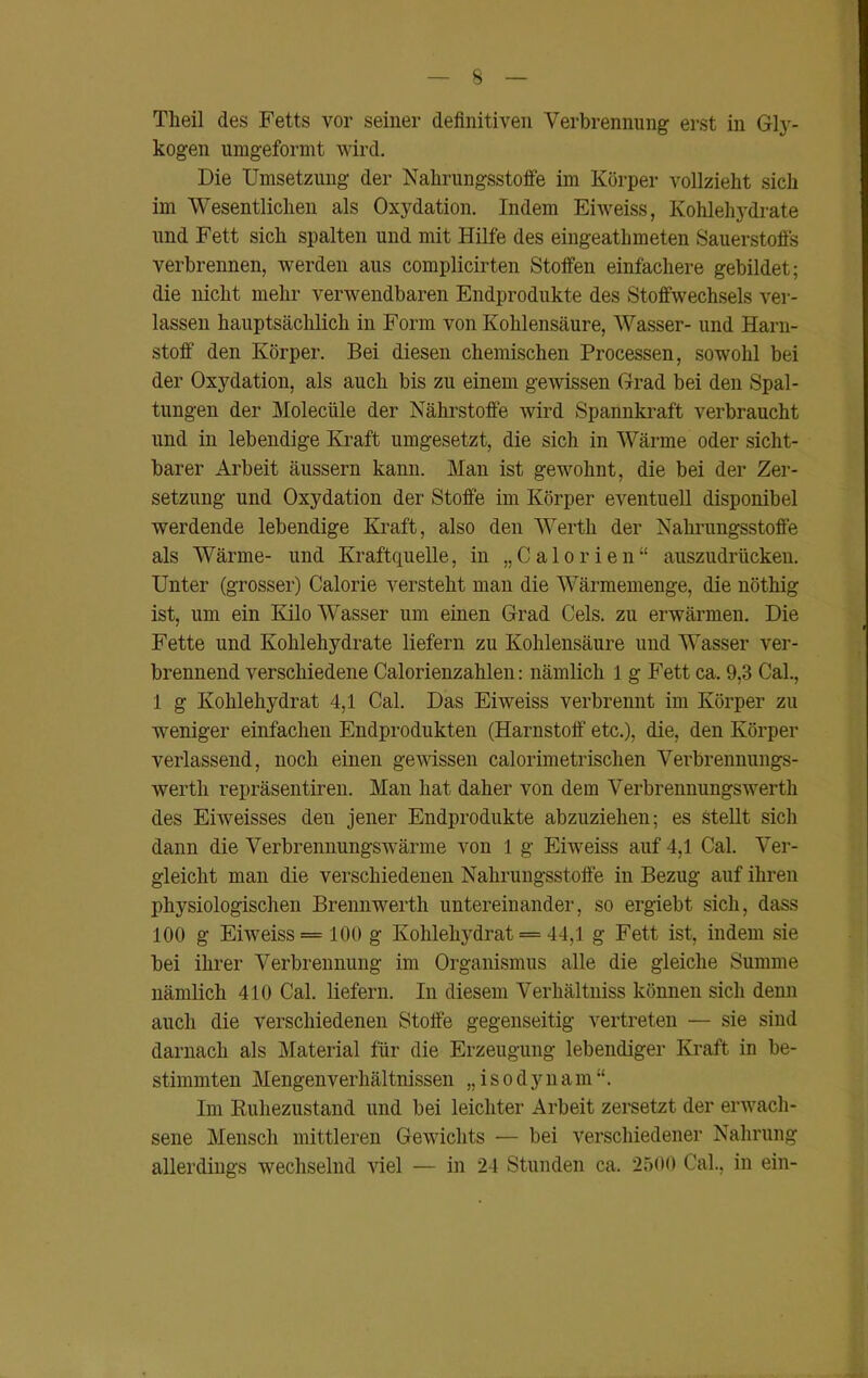 Tlieil des Fetts vor seiner definitiven Verbrennung erst in Gly- kogen umgeformt wird. Die Umsetzung der Nahrungsstoffe im Körper vollzieht sich im Wesentlichen als Oxydation. Indem Eiweiss, Kohlehydrate und Fett sich spalten und mit Hilfe des eingeathmeten Sauerstoffs verbrennen, werden aus complicirten Stoffen einfachere gebildet; die nicht mehr verwendbaren Endprodukte des Stoffwechsels ver- lassen hauptsächlich in Form von Kohlensäure, Wasser- und Harn- stoff den Körper. Bei diesen chemischen Processen, sowohl bei der Oxydation, als auch bis zu einem gewissen Grad bei den Spal- tungen der Moleciile der Nährstoffe wird Spannkraft verbraucht und in lebendige Kraft umgesetzt, die sich in Wärme oder sicht- barer Arbeit äussern kann. Man ist gewohnt, die bei der Zer- setzung und Oxydation der Stoffe im Körper eventuell disponibel werdende lebendige Kraft, also den Werth der Nahrungsstoffe als Wärme- und Kraftquelle, in „Calorien“ auszudrücken. Unter (grosser) Calorie versteht man die Wärmemenge, die nöthig ist, um ein Kilo Wasser um einen Grad Gels, zu erwärmen. Die Fette und Kohlehydrate liefern zu Kohlensäure und Wasser ver- brennend verschiedene Calorienzahlen: nämlich 1 g Fett ca. 9,3 Cal., 1 g Kohlehydrat 4,1 Cal. Das Eiweiss verbrennt im Körper zu weniger einfachen Endprodukten (Harnstoff- etc.), die, den Körper verlassend, noch einen gewissen calorimetrischen Verbrennungs- werth repräsentiren. Man hat daher von dem Verbrennungswerth des Eiweisses den jener Endprodukte abzuziehen; es Stellt sich dann die Verbrennungswärme von 1 g Eiweiss auf 4,1 Cal. Ver- gleicht man die verschiedenen Nahrungsstoffe in Bezug auf ihren physiologischen Brennwerth untereinander, so ergiebt sich, dass 100 g Eiweiss = 100 g Kohlehydrat = 44,1 g Fett ist, indem sie bei ihrer Verbrennung im Organismus alle die gleiche Summe nämlich 410 Cal. liefern. In diesem Verhältniss können sich denn auch die verschiedenen Stoffe gegenseitig vertreten — sie sind darnach als Material für die Erzeugung lebendiger Kraft in be- stimmten Mengenverhältnissen „ i s o d y n a m “. Im Ruhezustand und bei leichter Arbeit zersetzt der erwach- sene Mensch mittleren Gewichts — bei verschiedener Nahrung allerdings wechselnd viel — in 24 Stunden ca. 2500 Cal., in ein-