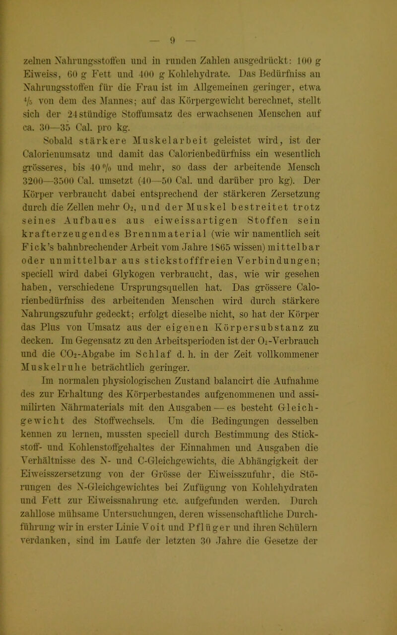 zelnen Xahrungsstoffen und in runden Zahlen ausgedrückt: 100 g Eiweiss, GO g Fett und 400 g Kohlehydrate. Das Bedürfnis an Nahrungsstoffen für die Frau ist im Allgemeinen geringer, etwa 4/o von dem des Mannes; auf das Körpergewicht berechnet, stellt sich der 24 ständige Stoffhmsatz des erwachsenen Menschen auf ca. 30—35 Cal. pro kg. Sobald stärkere Muskelarbeit geleistet wird, ist der Calorienumsatz und damit das Calorienbedürfniss ein wesentlich grösseres, bis 40% und mehr, so dass der arbeitende Mensch 3200—3500 Cal. umsetzt (40—50 Cal. und darüber pro kg). Der Körper verbraucht dabei entsprechend der stärkeren Zersetzung durch die Zellen mehr 0>, und der Muskel bestreitet trotz seines Aufbaues aus eiweissartigen Stoffen sein k r a ft e r z e u g e n d e s B r e n n m a t e r i a 1 (wie wir namentlich seit Fick’s bahnbrechender Arbeit vom Jahre 1865 wissen) mittelbar oder unmittelbar aus stickstofffreien Verbindungen; speciell wird dabei Glykogen verbraucht, das, wie wir gesehen haben, verschiedene Ursprungsquellen hat. Das grössere Calo- rienbedürfniss des arbeitenden Menschen wird durch stärkere Nahrungszufuhr gedeckt; erfolgt dieselbe nicht, so hat der Körper das Plus von Umsatz aus der eigenen Körper Substanz zu decken. Im Gegensatz zu den Arbeitsperioden ist der 0-2-Verbrauch und die CO-2-Abgabe im Schlaf d. h. in der Zeit vollkommener Muskel ruhe beträchtlich geringer. Im normalen physiologischen Zustand balancirt die Aufnahme des zur Erhaltung des Körperbestandes aufgenommenen und assi- milirten Xährmaterials mit den Ausgaben — es besteht Gleich- gewicht des Stoffwechsels. Um die Bedingungen desselben kennen zu lernen, mussten speciell durch Bestimmung des Stick- stoff- und Kohlenstoffgehaltes der Einnahmen und Ausgaben die Verhältnisse des X- und C-Gleichgewichts, die Abhängigkeit der Eiweisszersetzung von der Grösse der Eiweisszufuhr, die Stö- rungen des N-Gleichgewichtes bei Zufügung von Kohlehydraten und Fett zur Eiweissnahrung etc. aufgefunden werden. Durch zahllose mühsame Untersuchungen, deren wissenschaftliche Durch- führung wir in erster Linie Voit und Pflüger und ihren Schülern verdanken, sind im Laufe der letzten 30 Jahre die Gesetze der