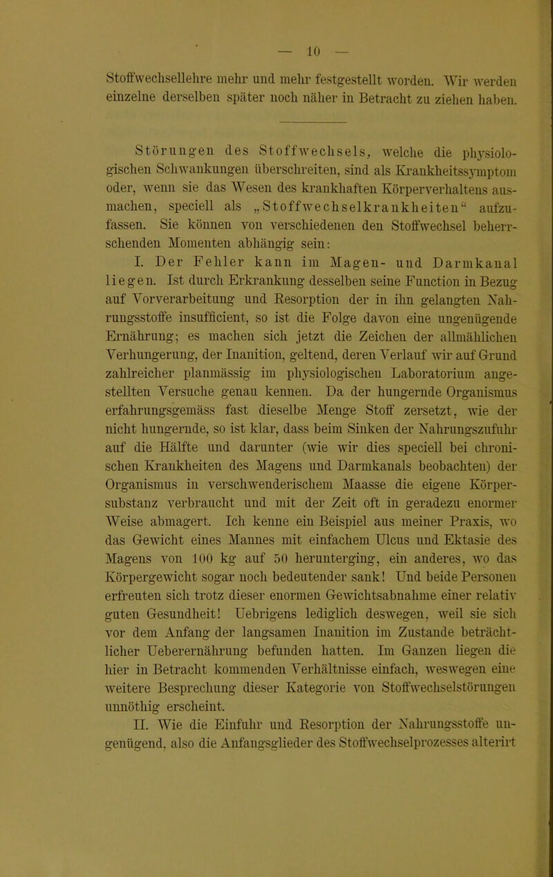 Stoffwechsellehre mehr und mein* festgestellt worden. Wir werden einzelne derselben später noch näher in Betracht zu ziehen haben. Störungen des Stoffwechsels, welche die physiolo- gischen Schwankungen überschreiten, sind als Krankheitssymptom oder, wenn sie das Wesen des krankhaften Körperverhaltens aus- machen, speciell als „Stoffwechselkrankheiten“ aufzu- fassen. Sie können von verschiedenen den Stoffwechsel beherr- schenden Momenten abhängig sein: I. Der Fehler kann im Magen- und Darmkanal liegen. Ist durch Erkrankung desselben seine Function in Bezug auf Vorverarbeitung und Resorption der in ihn gelaugten Xah- rungsstoffe insufficient, so ist die Folge davon eine ungenügende Ernährung; es machen sich jetzt die Zeichen der allmählichen Verhungerung, der Inanition, geltend, deren Verlauf wir auf Grund zahlreicher planmässig im physiologischen Laboratorium ange- stellten Versuche genau kennen. Da der hungernde Organismus erfahrungsgemäss fast dieselbe Menge Stoff zersetzt, wie der nicht hungernde, so ist klar, dass beim Sinken der Nahrungszufuhr auf die Hälfte und darunter (wie wir dies speciell bei chroni- schen Krankheiten des Magens und Darmkanals beobachten) der Organismus in verschwenderischem Maasse die eigene Körper- substanz verbraucht und mit der Zeit oft in geradezu enormer Weise abmagert. Ich kenne ein Beispiel aus meiner Praxis, wo das Gewicht eines Mannes mit einfachem Ulcus und Ektasie des Magens von 100 kg auf 50 herunterging, ein anderes, avo das Körpergewicht sogar noch bedeutender sank! Und beide Personen erfreuten sich trotz dieser enormen GeAvichtsabnahme einer relatiA- guten Gesundheit! Uebrigens lediglich desAvegen, Aveil sie sich vor dem Anfang der langsamen Inanition im Zustande beträcht- licher Ueberernährung befunden hatten. Im Ganzen liegen die hier in Betracht kommenden Verhältnisse einfach, AvesAvegen eine Aveitere Besprechung dieser Kategorie von Stoffwechselstörungen unnöthig erscheint, II. Wie die Einfuhr und Resorption der Nahrungsstoffe un- genügend, also die Anfangsglieder des Stoffwechselprozesses alterirt