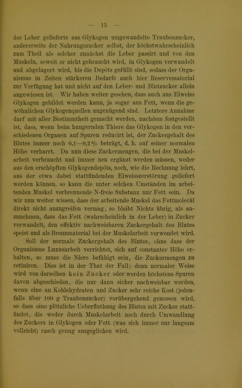 der Leber gelieferte aus Glykogen umgewandelte Traubenzucker, andererseits der Nahrungszucker selbst, der höchstwahrscheinlich zum Theil als solcher zunächst die Leber passirt und von den Muskeln, soweit er nicht gebraucht wird, in Glykogen verwandelt und abgelagert wird, bis die Depots gefüllt sind, sodass der Orga- nismus in Zeiten stärkeren Bedarfs auch hier Reservematerial zur Verfügung hat und nicht auf den Leber- und Blutzucker allein angewiesen ist. Wir haben weiter gesehen, dass auch aus Eiweiss Glykogen gebildet werden kann, ja sogar aus Fett, wenn die ge- wöhnlichen Glykogenquellen ungenügend sind. Letztere Annahme darf mit aller Bestimmtheit gemacht werden, nachdem festgestellt ist, dass, wenn beim hungernden Thiere das Glykogen in den ver- schiedenen Organen auf Spuren reducirt ist, der Zuckergehalt des Blutes immer noch 0,1—0,2% beträgt, d. h. auf seiner normalen Höhe verharrt. Da nun diese Zuckermengen, die bei der Muskel- arbeit verbraucht und immer neu ergänzt werden müssen, weder aus den erschöpften Glykogendepöts, noch, wie die Rechnung lehrt, aus der etwa dabei stattfindenden Eiweisszerstörung geliefert werden können, so kann die unter solchen Umständen im arbei- tenden Muskel verbrennende N-freie Substanz nur Fett sein. Da wir nun weiter wissen, dass der arbeitende Muskel das Fettmoleciil direkt nicht anzugreifen vermag, so bleibt Nichts übrig, als an- zunehmen, dass das Fett (wahrscheinlich in der Leber) in Zucker verwandelt, den effektiv nachweisbaren Zuckergehalt des Blutes speist und als Brennmaterial bei der Muskelarbeit verwendet wird. Soll der normale Zuckergehalt des Blutes, ohne dass der Organismus Luxusarbeit verrichtet, sich auf constanter Höhe er- halten, so muss die Niere befähigt sein, die Zuckermengen zu retiniren. Dies ist in der That der Fall; denn normaler Weise wird von derselben kein Zucker oder werden höchstens Spuren davon abgeschieden, die nur dann sicher nachweisbar werden, wenn eine an Kohlehydraten und Zucker sehr reiche Kost (jeden- falls über 100 g Traubenzucker) vorübergehend genossen wird, so dass eine plötzliche Ueberfluthung des Blutes mit Zucker statt- findet, die weder durch Muskelarbeit noch durch Umwandlung des Zuckers in Glykogen oder Fett (was sich immer nur langsam vollzieht) rasch genug ausgeglichen wird.