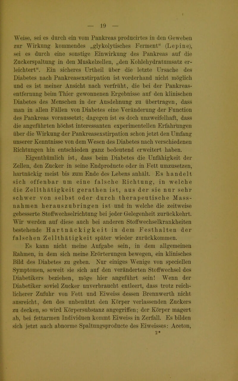 I — 19 — Weise, sei es durch ein vom Pankreas producirtes in den Geweben zur Wirkung kommendes „glykolytisches Ferment“ (Lepine), sei es durch eine sonstige Einwirkung des Pankreas auf die Zuckerspaltung in den Muskelzellen, „den Kohlehydratumsatz er- leichtert“. Ein sicheres Urtheil über die letzte Ursache des Diabetes nach Pankreasexstirpation ist vorderhand nicht möglich und es ist meiner Ansicht nach verfrüht, die bei der Pankreas- entfernung beim Thier gewonnenen Ergebnisse auf den klinischen Diabetes des Menschen in der Ausdehnung zu übertragen, dass man in allen Fällen von Diabetes eine Veränderung der Function des Pankreas voraussetzt; dagegen ist es doch unzweifelhaft, dass die angeführten höchst interessanten experimentellen Erfahrungen über die Wirkung der Pankreasexstirpation schon jetzt den Umfang unserer Kenntnisse von dem Wesen des Diabetes nach verschiedenen Richtungen hin entschieden ganz bedeutend erweitert haben. Eigentümlich ist, dass beim Diabetes die Unfähigkeit der Zellen, den Zucker in seine Endproducte oder in Fett umzusetzen, hartnäckig meist bis zum Ende des Lebens anhält. Es handelt sich offenbar um eine falsche Richtung, in welche die Zellthätigkeit gerathen ist, aus der sie nur sehr schwer von selbst oder durch therapeutische Mass- nahmen herauszubringen ist und in welche die zeitweise gebesserte Stoffwechselrichtung bei jeder Gelegenheit zurückkehrt. Wir werden auf diese auch bei anderen Stoffwechselkrankheiten bestehende Hartnäckigkeit in dem Festhalten der falschen Zellthätigkeit später wieder zurückkommen. Es kann nicht meine Aufgabe sein, in dem allgemeinen Rahmen, in dem sich meine Erörterungen bewegen, ein klinisches Bild des Diabetes zu geben. Nur einiges Wenige von speciellen Symptomen, soweit sie sich auf den veränderten Stoffwechsel des Diabetikers beziehen, möge hier angeführt sein! Wenn der Diabetiker soviel Zucker unverbraucht entleert, dass trotz reich- licherer Zufuhr von Fett und Eiweiss dessen Brennwerth nicht ausreicht, den des unbenützt den Körper verlassenden Zuckers zu decken, so wird Körpersubstanz angegriffen; der Körper magert ab, bei fettarmen Individuen kommt Eiweiss in Zerfall. Es bilden sich jetzt auch abnorme Spaltungsproducte des Eiweisses: Aceton, 2*