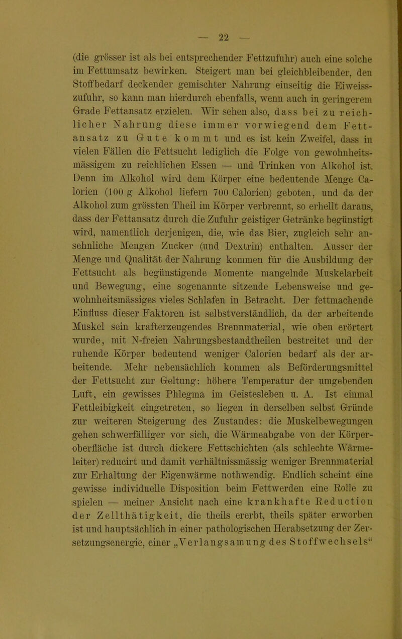 (die grösser ist als bei entsprechender Fettzufahr) auch eine solche im Fettumsatz bewirken. Steigert man bei gleichbleibender, den Stoffbedarf deckender gemischter Nahrung einseitig die Eiweiss- zufuhr, so kann man hierdurch ebenfalls, wenn auch in geringerem Grade Fettansatz erzielen. Wir sehen also, dass bei zu reich- licher Nahrung diese immer vorwiegend dem Fett- ansatz zu Gute kommt und es ist kein Zweifel, dass in vielen Fällen die Fettsucht lediglich die Folge von gewohnheits- mäßigem zu reichlichen Essen — und Trinken von Alkohol ist. Denn im Alkohol wird dem Körper eine bedeutende Menge Ca- lorien (100 g Alkohol liefern 700 Calorien) geboten, und da der Alkohol zum grössten Tlieil im Körper verbrennt, so erhellt daraus, dass der Fettansatz durch die Zufuhr geistiger Getränke begünstigt wird, namentlich derjenigen, die, wie das Bier, zugleich sehr an- sehnliche Mengen Zucker (und Dextrin) enthalten. Ausser der Menge und Qualität der Nahrung kommen für die Ausbildung der Fettsucht als begünstigende Momente mangelnde Muskelarbeit und Bewegung, eine sogenannte sitzende Lebensweise und ge- wohnheitsmässiges vieles Schlafen in Betracht, Der fettmachende Einfluss dieser Faktoren ist selbstverständlich, da der arbeitende Muskel sein krafterzeugendes Brennmaterial, wie oben erörtert wurde, mit N-freien Nahrungsbestandtheilen bestreitet und der ruhende Körper bedeutend weniger Calorien bedarf als der ar- beitende. Mehr nebensächlich kommen als Beförderungsmittel der Fettsucht zur Geltung: höhere Temperatur der umgebenden Luft, ein gewisses Phlegma im Geistesleben u. A. Ist einmal Fettleibigkeit eingetreten, so liegen in derselben selbst Gründe zur weiteren Steigerung des Zustandes: die Muskelbewegungen gehen schwerfälliger vor sich, die Wärmeabgabe von der Körper- oberfläche ist durch dickere Fettschichten (als schlechte Wärme- leiter) reducirt und damit verhältnissmässig weniger Brennmaterial zur Erhaltung der Eigenwärme nothwendig. Endlich scheint eine gewisse individuelle Disposition beim Fettwerden eine Bolle zu spielen — meiner Ansicht nach eine krankhafte Reduction der Zellthätigkeit, die theils ererbt, theils später erworben ist und hauptsächlich in einer pathologischen Herabsetzung der Zer- setzungsenergie, einer „Ver 1 angsamung des Stoffwechsels“