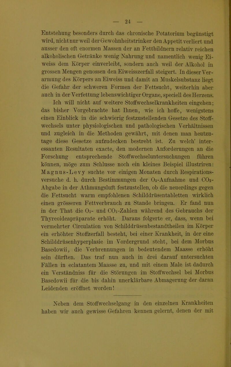 Entstehung besonders durch das chronische Potatorium begünstigt wird, nicht nur weil der Gewohnheitstrinker den Appetit verliert und ausser den oft enormen Massen der an Fettbildnern relativ reichen alkoholischen Getränke wenig Nahrung und namentlich wenig Ei- weiss dem Körper einverleibt, sondern auch weil der Alkohol in grossen Mengen genossen den Eiweisszerfall steigert. In dieser Ver- armung des Körpers an Eiweiss und damit an Muskelsubstanz liegt die Gefahr der schweren Formen der Fettsucht, weiterhin aber auch iu der Verfettung lebenswichtiger Organe, speciell des Herzens. Ich will nicht auf weitere Stoffwechselkrankheiten eingehen; das bisher Vorgebrachte hat Ihnen, wie ich hoffe, wenigstens einen Einblick in die schwierig festzustellenden Gesetze des Stoff- wechsels unter physiologischen und pathologischen Verhältnissen und zugleich in die Methoden gewährt, mit denen man heutzu- tage diese Gesetze aufzudecken bestrebt ist. Zu welch’ inter- essanten Resultaten exacte, den modernen Anforderungen an die Forschung entsprechende Stoffwechseluntersuchungen führen können, möge zum Schlüsse noch ein kleines Beispiel illustriren: Magnus-Le vy suchte vor einigen Monaten durch Respirations- versuche d. h. durch Bestimmungen der O-2-Aufnahme und CO2- Abgabe in der Athmungsluft festzustellen, ob die neuerdings gegen die Fettsucht warm empfohlenen Schilddrüsentabletten wirklich einen grösseren Fettverbrauch zu Stande bringen. Er fand nun in der That die O2- und CO»-Zahlen während des Gebrauchs der Thyreoideapräparate erhöht. Daraus folgerte er, dass, wenn bei vermehrter Circulation von Schilddrüsenbestandtheilen im Körper ein erhöhter Stoffzerfall besteht, bei einer Krankheit, in der eine Schilddrüsenhyperplasie im Vordergrund steht, bei dem Morbus Basedowii, die Verbrennungen in bedeutendem Maasse erhöht sein dürften. Das traf nun auch in drei darauf untersuchten Fällen in eclatantem Maasse zu, und mit einem Male ist dadurch ein Verständniss für die Störungen im Stoffwechsel bei Morbus Basedowii für die bis dahin unerklärbare Abmagerung der daran Leidenden eröffnet worden! Neben dem Stoffwechselgaug in den einzelnen Krankheiten haben wir auch gewisse Gefahren kennen gelernt, denen der mit