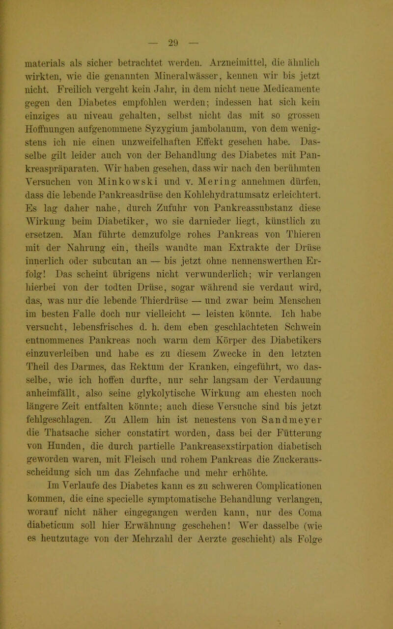 materials als sicher betrachtet werden. Arzneimittel, die ähnlich wirkten, wie die genannten Mineralwässer, kennen wir bis jetzt nicht. Freilich vergeht kein Jahr, in dem nicht neue Medicamente gegen den Diabetes empfohlen werden; indessen hat sich kein einziges au niveau gehalten, selbst nicht das mit so grossen Hoffnungen aufgenommene Syzygium jambolanum, von dem wenig- stens ich nie einen unzweifelhaften Effekt gesehen habe. Das- selbe gilt leider auch von der Behandlung des Diabetes mit Pan- kreaspräparaten. Wir haben gesehen, dass wir nach den berühmten Versuchen von Minkowski und v. Me ring annehmen dürfen, dass die lebende Pankreasdrüse den Kohlehydratumsatz erleichtert. Es lag daher nahe, durch Zufuhr von Pankreassubstanz diese Wirkung beim Diabetiker, wo sie darnieder liegt, künstlich zu ersetzen. Man führte demzufolge rohes Pankreas von Thieren mit der Nahrung ein, theils wandte man Extrakte der Drüse innerlich oder subcutan an — bis jetzt ohne nennenswerten Er- folg! Das scheint übrigens nicht verwunderlich; wir verlangen hierbei von der todten Drüse, sogar während sie verdaut wird, das, was nur die lebende Thierdrüse — und zwar beim Menschen im besten Falle doch nur vielleicht — leisten könnte. Ich habe versucht, lebensfrisches d. li. dem eben geschlachteten Schwein entnommenes Pankreas noch warm dem Körper des Diabetikers einzuverleiben und habe es zu diesem Zwecke in den letzten Theil des Darmes, das Eektum der Kranken, eingeführt, wo das- selbe, wie ich hoffen durfte, nur sehr langsam der Verdauung anheimfällt, also seine glykolytische Wirkung am ehesten noch längere Zeit entfalten könnte; auch diese Versuche siud bis jetzt fehlgeschlagen. Zu Allem hin ist neuestens von Sandmeyer die Thatsache sicher constatirt worden, dass bei der Fütterung von Hunden, die durch partielle Pankreasexstirpation diabetisch geworden waren, mit Fleisch und rohem Pankreas die Zuckeraus- scheidung sich um das Zehnfache und mehr erhöhte. Im Verlaufe des Diabetes kann es zu schweren Complicationen kommen, die eine specielle symptomatische Behandlung verlangen, worauf nicht näher eingegangen werden kann, nur des Conia diabeticum soll hier Erwähnung geschehen! Wer dasselbe (wie es heutzutage von der Mehrzahl der Aerzte geschieht) als Folge