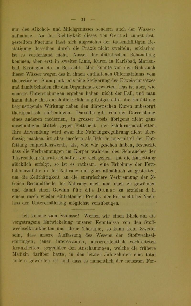 nur des Alkohol- uiul Milchgenusses sondern auch der Wasser- aufnahme. An der Richtigkeit dieses von Oertel zuerst fest- gestellten Factums lässt sich angesichts der tausendfältigen Be- stätigung desselben durch die Praxis nicht zweifeln; erklärbar ist es vorderhand nicht. Ausser der diätetischen Behandlung kommen, aber erst in zweiter Linie, Kuren in Karlsbad, Marien- bad, Kissingen etc. in Betracht. Man könnte von dem Gebrauch dieser Wässer wegen des in ihnen enthaltenen Chlornatriums vom theoretischen Standpunkt aus eine Steigerung des Eiweissumsatzes und damit Schaden für den Organismus erwarten. Das ist aber, wie neueste Untersuchungen ergeben haben, nicht der Fall, und man kann daher ihre durch die Erfahrung festgestellte, die Entfettung begünstigende Wirkung neben den diätetischen Kuren unbesorgt therapeutisch mitbenützen. Dasselbe gilt von der Darreichung eines anderen modernen, in grosser Dosis übrigens nicht ganz unschuldigen Mittels gegen Fettsucht, der Schildrüsentabletten. Ihre Anwendung wird zwar die Nahrungsregulirung nicht über- flüssig machen, ist aber insofern als Beförderungsmittel der Ent- fettung empfehlenswert^, als, wie wir gesehen haben, feststeht, dass die Verbrennungen im Körper während des Gebrauches der Thyreoideapräparate lebhafter vor sich gehen. Ist die Entfettung glücklich erfolgt, so ist es rathsam, eine Erhöhung der Fett- bildnerzufuhr in der Nahrung nur ganz allmählich zu gestatten, um die Zellthätigkeit an die energischere Verbrennung der N- freien Bestandtheile der Nahrung nach und nach zu gewöhnen und damit einen Gewinn für die Dauer zu erzielen d. h. einem rasch wieder eintretenden Recidiv der Fettsucht bei Nach- lass der Unterernährung möglichst vorzubeugen. Ich komme zum Schlüsse! Werfen wir einen Blick auf die vorgetragene Entwickelung unserer Kenntnisse von den Stoff- wechselkrankheiten und ihrer Therapie, so kann kein Zweifel sein, dass unsere Auffassung des Wesens der Stoffwechsel- störungen, jener interessanten, ausserordentlich verbreiteten Krankheiten, gegenüber den Anschauungen, welche die frühere Medizin darüber hatte, in den letzten Jahrzehnten eine total andere geworden ist und dass es namentlich der neuesten For-