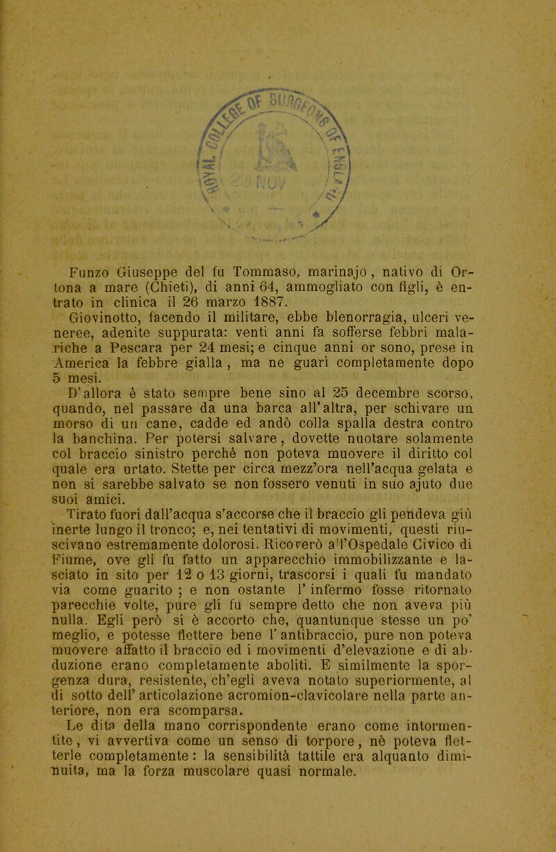 Funzo Giuseppe del fu Tommaso, marinajo , nativo di Or- tona a mare (Chieti), di anni 64, ammogliato con figli, è en- trato in clinica il 26 marzo 1887. Giovinotto, facendo il militare, ebbe blenorragia, ulceri ve- neree, adenite suppurata: venti anni fa sofferse febbri mala- riche a Pescara per 24 mesi; e cinque anni or sono, prese in America la febbre gialla , ma ne guarì completamente dopo 5 mesi. D’allora è stato sempre bene sino al 25 decembre scorso, quando, nel passare da una barca all’altra, per schivare un morso di un cane, cadde ed andò colla spalla destra contro la banchina. Per potersi salvare, dovette nuotare solamente col braccio sinistro perchè non poteva muovere il diritto col quale era urtato. Stette per circa mezz’ora nell’acqua gelata e non si sarebbe salvato se non fossero venuti in suo ajuto due suoi amici. Tirato fuori dall’acqua s’accorse che il braccio gli pendeva giù inerte lungo il tronco; e, nei tentativi di movimenti, questi riu- scivano estremamente dolorosi. Ricoverò aTOspedale Civico di Fiume, ove gli fu fatto un apparecchio immobilizzante e la- sciato in sito per 12 o 13 giorni, trascorsi i quali fu mandato via come guarito ; e non ostante l’infermo fosse ritornato parecchie volte, pure gli fu sempre detto che non aveva più nulla. Egli però si è accorto che, quantunque stesse un po’ meglio, e potesse flettere bene 1’ antibraccio, pure non poteva muovere affatto il braccio ed i movimenti d’elevazione e di ab- duzione erano completamente aboliti. E similmente la spor- genza dura, resistente, ch’egli aveva notato superiormente, al di sotto dell’articolazione acromion-clavicolare nella parte an- teriore, non era scomparsa. Le dita della mano corrispondente erano come intormen- tite , vi avvertiva come un senso di torpore, nè poteva flet- terle completamente : la sensibilità tattile era alquanto dimi- nuita, ma la forza muscolare quasi normale.