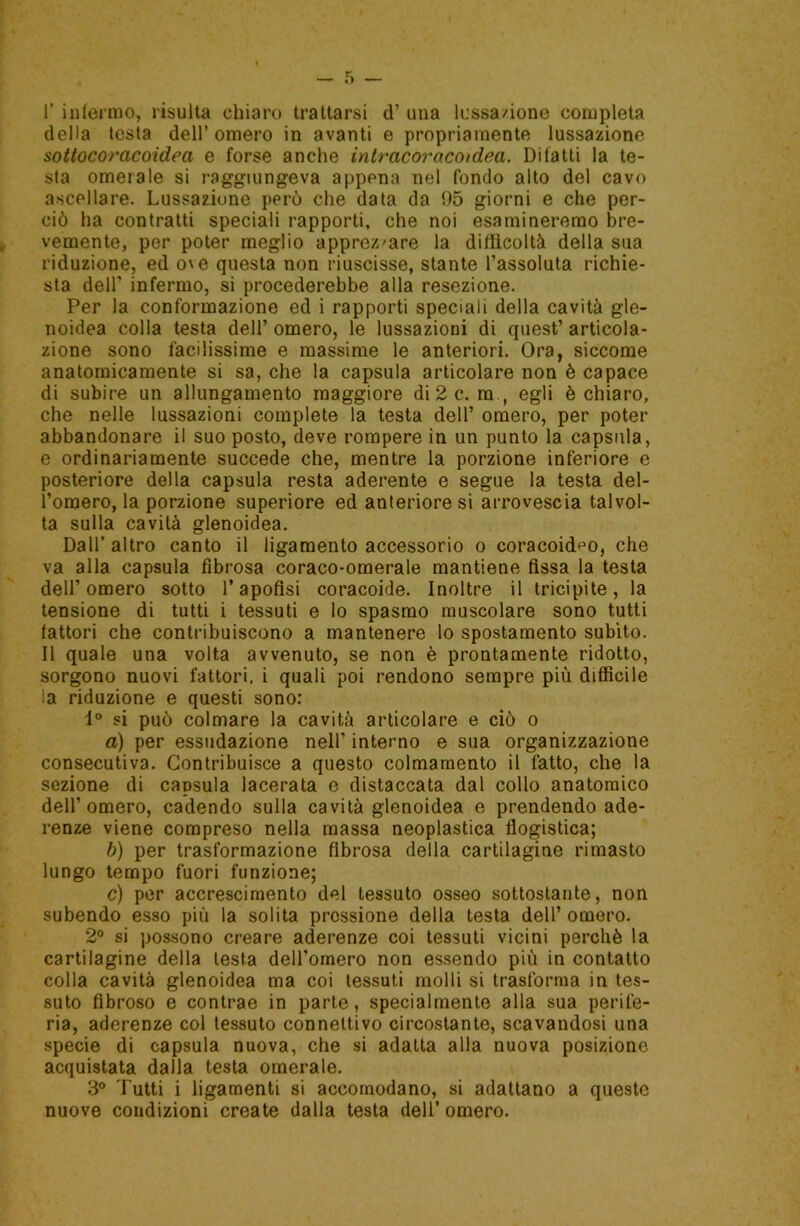 1’ infermo, risulta chiaro trattarsi d’ una lussa/ione completa della testa dell’omero in avanti e propriamente lussazione sottocoracoidea e forse anche intracorocoidea. Ditatti la te- sta omerale si raggiungeva appena nel fondo alto del cavo ascellare. Lussazione però che data da 95 giorni e che per- ciò ha contratti speciali rapporti, che noi esamineremo bre- vemente, per poter meglio apprezzare la difficoltà della sua riduzione, ed o\e questa non riuscisse, stante l’assoluta richie- sta dell’ infermo, si procederebbe alla resezione. Per la conformazione ed i rapporti speciali della cavità gle- noidea colla testa dell’ omero, le lussazioni di quest’ articola- zione sono facilissime e massime le anteriori. Ora, siccome anatomicamente si sa, che la capsula articolare non è capace di subire un allungamento maggiore di 2 c. m., egli è chiaro, che nelle lussazioni complete la testa dell’ omero, per poter abbandonare il suo posto, deve rompere in un punto la capsula, e ordinariamente succede che, mentre la porzione inferiore e posteriore della capsula resta aderente e segue la testa del- l’omero, la porzione superiore ed anteriore si arrovescia talvol- ta sulla cavità glenoidea. Dall’ altro canto il ligamento accessorio o coracoid^o, che va alla capsula fibrosa coraco-omerale mantiene fissa la testa dell’omero sotto l’apofisi coracoide. Inoltre il tricipite, la tensione di tutti i tessuti e lo spasmo muscolare sono tutti fattori che contribuiscono a mantenere lo spostamento subito. Il quale una volta avvenuto, se non è prontamente ridotto, sorgono nuovi fattori, i quali poi rendono sempre più difficile la riduzione e questi sono: 1° si può colmare la cavità articolare e ciò o a) per essudazione nell’ interno e sua organizzazione consecutiva. Contribuisce a questo colmamento il fatto, che la sezione di capsula lacerata e distaccata dal collo anatomico dell’omero, cadendo sulla cavità glenoidea e prendendo ade- renze viene compreso nella massa neoplastica flogistica; b) per trasformazione fibrosa della cartilagine rimasto lungo tempo fuori funzione; c) per accrescimento del tessuto osseo sottostante, non subendo esso più la solita pressione della testa dell’ omero. 2° si possono creare aderenze coi tessuti vicini perchè la cartilagine della lesta dell’omero non essendo più in contatto colla cavità glenoidea ma coi tessuti molli si trasforma in tes- suto fibroso e contrae in parte, specialmente alla sua perife- ria, aderenze col tessuto connettivo circostante, scavandosi una specie di capsula nuova, che si adatta alla nuova posizione acquistata dalla testa omerale. 3° Tutti i ligamenti si accomodano, si adattano a queste nuove condizioni create dalla testa dell’ omero.