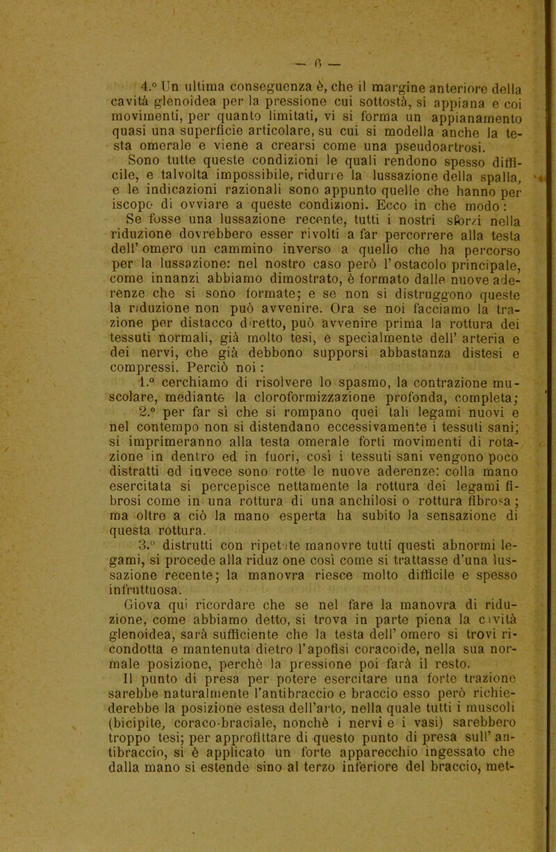 0 — 4.° Un ultima conseguenza è, che il margine anteriore della cavità glenoidea per la pressione cui sottosta, si appiana e coi movimenti, per quanto limitati, vi si forma un appianamento quasi una superficie articolare, su cui si modella anche la te- sta omerale e viene a crearsi come una pseudoartrosi. Sono tutte queste condizioni le quali rendono spesso diffi- cile, e talvolta impossibile, ridurre la lussazione della spalla, ' e le indicazioni razionali sono appunto quelle che hanno per iscopo di ovviare a queste condizioni. Ecco in che modo: Se fosse una lussazione recente, tutti i nostri sfoivi nella riduzione dovrebbero esser rivolti a far percorrere alla testa dell’ omero un cammino inverso a quello che ha percorso per la lussazione: nel nostro caso però l’ostacolo principale, come innanzi abbiamo dimostrato, è formato dalle nuove ade- renze che si sono formate; e se non si distruggono queste la riduzione non può avvenire. Ora se noi facciamo la tra- zione per distacco d'retto, può avvenire prima la rottura dei tessuti normali, già molto tesi, e specialmente dell’ arteria e dei nervi, che già debbono supporsi abbastanza distesi e compressi. Perciò noi : 1. ° cerchiamo di risolvere lo spasmo, la contrazione mu- scolare, mediante la cloroformizzazione profonda, completa; 2. ° per far sì che si rompano quei tali legami nuovi e nel contempo non si distendano eccessivamente i tessuti sani; si imprimeranno alla testa omerale forti movimenti di rota- zione in dentro ed in fuori, così i tessuti sani vengono poco distratti ed invece sono rotte le nuove aderenze: colla mano esercitata si percepisce nettamente la rottura dei legami fi- brosi come in una rottura di una anchilosi o rottura fibrosa ; ma oltre a ciò la mano esperta ha subito la sensazione di questa rottura. 3. ° distrutti con ripetete manovre tutti questi abnormi le- gami, si procede alla riduz one così come si trattasse d’una lus- sazione recente; la manovra riesce molto diffìcile e spesso infruttuosa. Giova qui ricordare che se nel fare la manovra di ridu- zione, come abbiamo detto, si trova in parte piena la cività glenoidea, sarà sufficiente che la testa dell’ omero si trovi ri- condotta e mantenuta dietro l’apofisi coracoide, nella sua nor- male posizione, perchè la pressione poi farà il resto. Il punto di presa per potere esercitare una forte trazione sarebbe naturalmente l’antibraccio e braccio esso però richie- derebbe la posizione estesa dell’arto, nella quale tutti i muscoli (bicipite, coraco-braciale, nonché i nervi e i vasi) sarebbero troppo tesi; per approfittare di questo punto di presa sull’ an- tibraccio, si è applicato un forte apparecchio ingessato che dalla mano si estende sino al terzo inferiore del braccio, met-