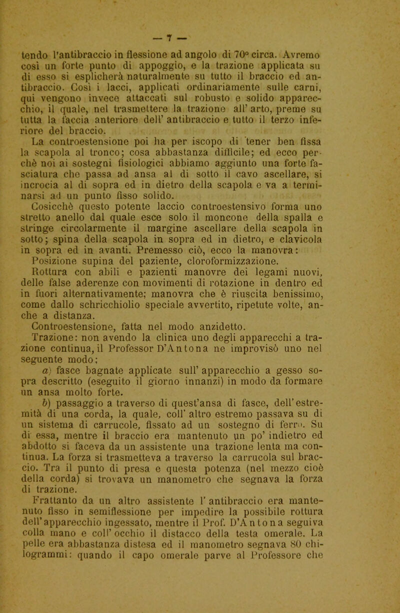 tendo l’antibraccio in flessione ad angolo di 70° circa. Avremo così un forte punto di appoggio, e la trazione applicata su di esso si esplicherà naturalmente su tutto il braccio ed an- tibraccio. Così i lacci, applicati ordinariamente sulle carni, qui vengono invece attaccati sul robusto e solido apparec- chio, il quale, nel trasmettere la trazione all’ arto, preme su tutta la tàccia anteriore dell’ antibraccio e tutto il terzo infe- riore del braccio. La controestensione poi ha per iscopo di tener ben fìssa la scapola al tronco; cosa abbastanza diffìcile; ed ecco per- chè noi ai sostegni fisiologici abbiamo aggiunto una forte fa- sciatura che passa ad ansa al di sotto il cavo ascellare, si incrocia al di sopra ed in dietro della scapola e va a termi- narsi a<l un punto fisso solido. Cosicché questo potente laccio controestensivo forma uno stretto anello dal quale esce solo il moncone della spalla e stringe circolarmente il margine ascellare della scapola in sotto; spina della scapola in sopra ed in dietro, e clavicola in sopra ed in avanti. Premesso ciò, ecco la manovra : Posizione supina del paziente, cloroformizzazione. Rottura con abili e pazienti manovre dei legami nuovi, delle false aderenze con movimenti di rotazione in dentro ed in fuori alternativamente; manovra che è riuscita benissimo, come dallo schricchiolio speciale avvertito, ripetute volte, an- che a distanza. Controestensione, fatta nel modo anzidetto. Trazione: non avendo la clinica uno degli apparecchi a tra- zione continua, il Professor D’An tona ne improvisò uno nel seguente modo; a) fasce bagnate applicate sull’ apparecchio a gesso so- pra descritto (eseguito il giorno innanzi) in modo da formare un ansa molto forte. b) passaggio a traverso di quest’ansa di fasce, dell’estre- mità di una corda, la quale, coll’ altro estremo passava su di un sistema di carrucole, fissato ad un sostegno di ferr<>. Su di essa, mentre il braccio era mantenuto un po’ indietro ed abdotto si faceva da un assistente una trazione lenta ma con- tinua. La forza si trasmetteva a traverso la carrucola sul brac- cio. Tra il punto di presa e questa potenza (nel mezzo cioè della corda) si trovava un manometro che segnava la forza di trazione. Frattanto da un altro assistente 1’ antibraccio era mante- nuto fisso in semiflessione per impedire la possibile rottura dell’apparecchio ingessato, mentre il Prof. D’An tona seguiva colla mano e coll’occhio il distacco della testa omerale. La pelle era abbastanza distesa ed il manometro segnava SO chi- logrammi: quando il capo omerale parve al Professore che