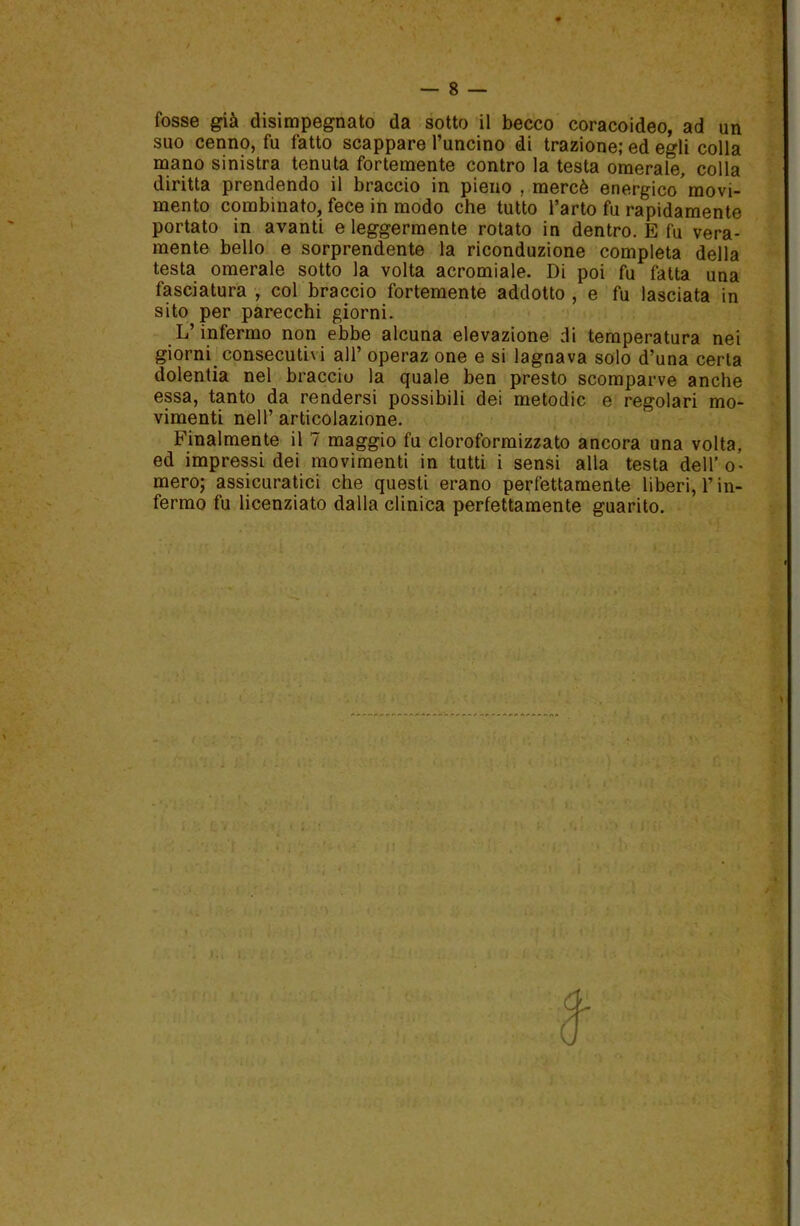 / fosse già disimpegnato da sotto il becco coracoideo, ad un suo cenno, fu fatto scappare l’uncino di trazione; ed egli colla mano sinistra tenuta fortemente contro la testa omerale, colla diritta prendendo il braccio in pieno , mercè energico'movi- mento combinato, fece in modo che tutto l’arto fu rapidamente portato in avanti e leggermente rotato in dentro. E fu vera- mente bello e sorprendente la riconduzione completa della testa omerale sotto la volta acromiale. Di poi fu fatta una fasciatura , col braccio fortemente addotto , e fu lasciata in sito per parecchi giorni. L’infermo non ebbe alcuna elevazione di temperatura nei giorni, consecutivi all’ operaz one e si lagnava solo d’una certa dolentia nel braccio la quale ben presto scomparve anche essa, tanto da rendersi possibili dei metodic e regolari mo- vimenti nell’ articolazione. Finalmente il 7 maggio fu cloroformizzato ancora una volta, ed impressi dei movimenti in tutti i sensi alla testa dell’o- mero; assicuratici che questi erano perfettamente liberi, Fin- fermo fu licenziato dalla clinica perfettamente guarito. ì <■ ■ * »rv 1