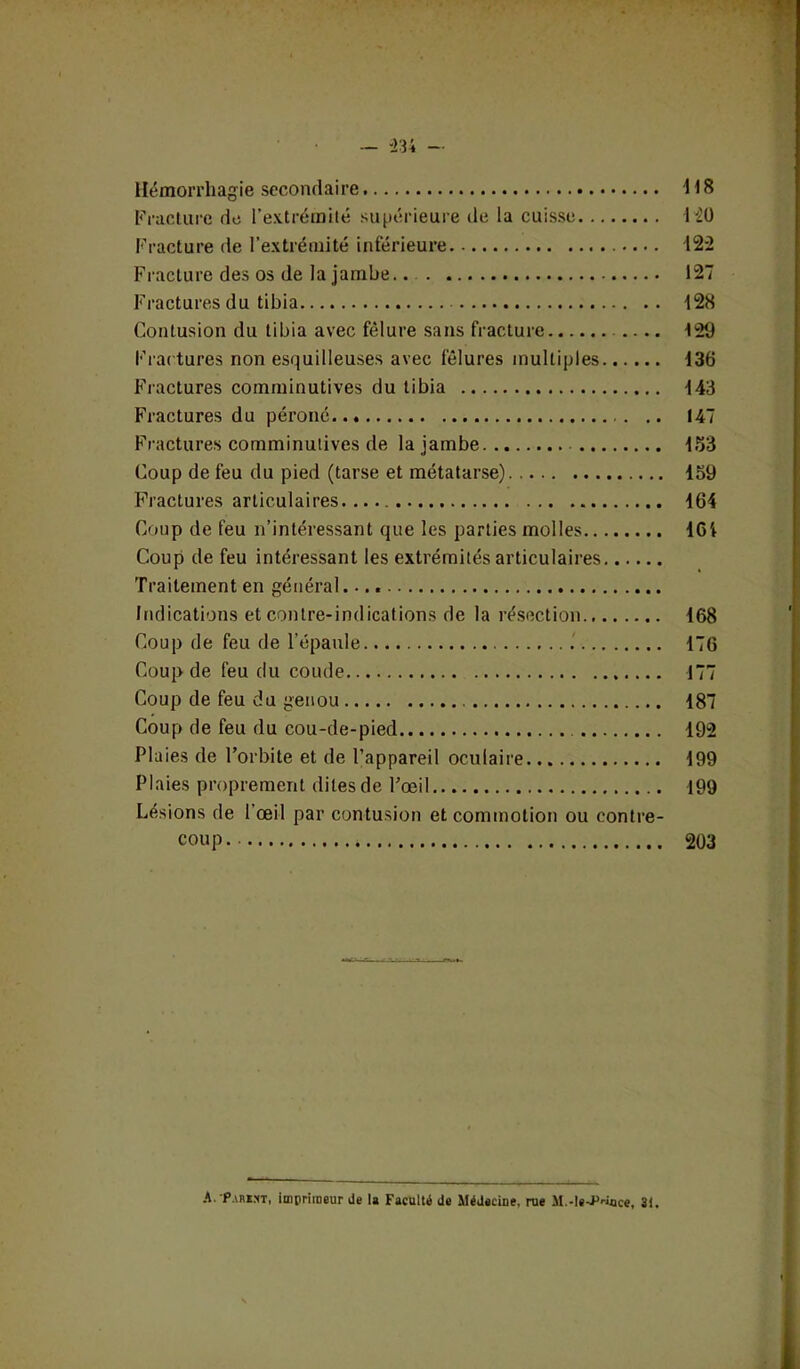 Hémorrhagie secondaire H 8 Fracture de l’extrémité supérieure de la cuisse HO Fracture de l’extrémité inférieure 122 Fracture des os de la jambe.. 127 Fractures du tibia 128 Contusion du tibia avec fêlure sans fracture .... 129 Frac tures non esquilleuses avec fêlures multiples 136 Fractures comminutives du tibia -143 Fractures du péroné 147 Fractures comminutives de la jambe 153 Coup de feu du pied (tarse et métatarse). 159 Fractures articulaires. 164 Coup de feu n’intéressant que les parties molles 161 Coup de feu intéressant les extrémités articulaires Traitement en général Indications et contre-indications de la résection 168 Coup de feu de l’épaule .' 176 Coup de feu du coude 177 Coup de feu du genou 187 Coup de feu du cou-de-pied 192 Plaies de l’orbite et de l’appareil oculaire 199 Plaies proprement dites de l’œil 199 Lésions de l’œil par contusion et commotion ou contre- coup 203 A. Parmi, imprimeur de la Faculté de Médecine, rue M.-ie-P-ince, 31.