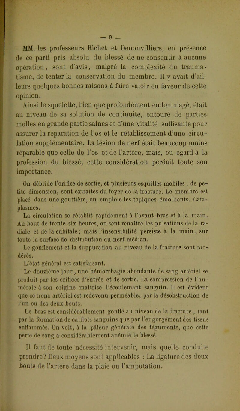 MM. les professeurs Richet et Denonvilliers, en présence de ce parti pris absolu du blessé de ne consentir à aucune opération, sont d'avis, malgré la complexité du trauma- tisme, de tenter la conservation du membre. Il y avait d’ail- leurs quelques bonnes raisons à, faire valoir en faveur de cette opinion. Ainsi le squelette, bien que profondément endommagé, était au niveau de sa solution de continuité, entouré de parties molles en grande partie saines et d’une vitalité suilisante pour assurer la réparation de l’os et le rétablissement d’une circu- lation supplémentaire. La lésion de nerf était beaucoup moins réparable que celle de l’os et de l’artère, mais, eu égard à la profession du blessé, cette considération perdait toute son importance. Oq débride l’orifice de sortie, et plusieurs esquilles mobiles , de pe- tite dimension, sont extraites du foyer de la fracture. Le membre est placé dans une gouttière, on emploie les topiques émollients. Cata- plasmes. La circulation se rétablit rapidement à l’avaut-bras et à la rnain. Au bout de trente-six heures, on sent renaître les pulsations de la ra- diale et de la cubitale; mais l’insensibilité persiste à la main , sur toute la surface de distribution du nerf médian. Le gonflement et la suppuration au niveau de la fracture sont mo- dérés. L’état général est satisfaisant. Le douzième jour, une hémorrhagie abondante de sang artériel se produit par les orifices d’entrée et de sortie. La compression de l’hu- mérale à son origine maîtrise l’écoulement sanguin. Il est évident que ce tronc artériel est redevenu perméable, par la désobstruction de l’un ou des deux bouts. Le bras est considérablement gonflé au niveau de la fracture , tant par la formation de caillots sanguins que par l’engorgement des tissus enflammés. On voit, à la pâleur générale des téguments, que cette perte de sang a considérablement anémié le blessé. Il faut de toute nécessité iu 1er venir, mais quelle conduite prendre? Deux moyens sont applicables : La ligature des deux bouts de l’artère dans la plaie ou l’amputation.