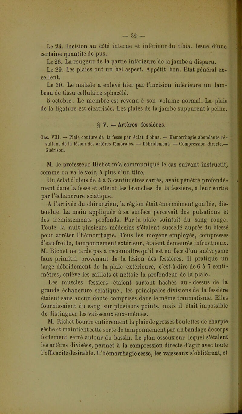 Le 2-4. Incision au côté interne et inférieur du tibia. Issue d'une certaine quantité de pus. Le 26. La rougeur de la partie inférieure de la jambe a disparu. Le 29. Les plaies ont un bel aspect. Appétit bon. État général ex- cellent,. Le 30. Le malade a enlevé hier par l’incision inférieure un lam- beau de tissu cellulaire sphacélé. S octobre. Le membre est revenu à son volume normal. La plaie de la ligature est cicatrisée. Les plaies de la jambe suppurent à peine. § V. — Artères fessières. Obs. VIII. — Plaie couture de la fesse par éclat d’obus. — Hémorrhagie abondante ré- sultant de la lésion des artères fémorales. — Débridement. — Compression directe.— Guérison. M. le professeur Richet m’a communiqué le cas suivant instructif, comme on va le voir, à plus d’un titre. Un éclat d’obus de 4 à 3 centimètres carrés, avait pénétré profondé- ment dans la fesse et atteint les branches de la l’essière, à leur sortie par l’échancrure sciatique. A l’arrivée du chirurgien, la région était énormément gonflée, dis- tendue. La main appliquée à sa surface percevait des pulsations et des frémissements profonds. Par la plaie suintait du sang rouge. Toute la nuit plusieurs médecins s’étaient succédé auprès du blessé pour arrêter l’hémorrhagie. Tous les moyens employés, compresses d’eau froide, tamponnement extérieur, étaient demeurés infructueux. M. Richet ne tarde pas à reconnaître qu’il est en face d’un anévrysme faux primitif, provenant de la lésion des fessières. Il pratique un ’arge débridement de la plaie extérieure, c’est-à-dire de 6 à 7 centi- mètres, enlève les caillots et nettoie la profondeur de la plaie. Les muscles fessiers étaient surtout hachés au - dessus de la grande échancrure sciatique, les principales divisions de la fessière étaient sans aucun doute comprises dans le même traumatisme. Elles fournissaient du sang sur plusieurs points, mais il était impossible de distinguer les vaisseaux eux-mêmes. M. Richet bourre entièrement la plaiede grosses boulettes de charpie sèche et maintientcette sorte de tamponnement par un bandage decorps fortement serré autour du bassin. Le plan osseux sur lequel s’étalent les artères divisées, permet à la compression directe d’agir avec toute l’efficacité désirable. L’hémorrhagie cesse, les vaisseaux s’oblitèrent, et