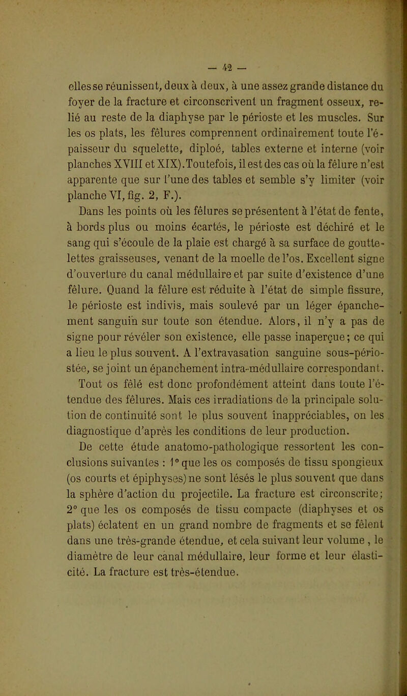 elles se réunissent, deux à deux, à une assez grande distance du foyer de la fracture et circonscrivent un fragment osseux, re- lié au reste de la diaphyse par le périoste et les muscles. Sur les os plats, les fêlures comprennent ordinairement toute l’é- paisseur du squelette, diploé, tables externe et interne (voir planches XVIII et XIX).Toutefois, il est des cas où la fêlure n’est apparente que sur l’une des tables et semble s’y limiter (voir planche VI, fig. 2, F.). Dans les points où les fêlures se présentent à l’état de fente, à bords plus ou moins écartés, le périoste est déchiré et le sang qui s’écoule de la plaie est chargé à sa surface de goutte- lettes graisseuses, venant de la moelle de l’os. Excellent signe d’ouverture du canal médullaire et par suite d’existence d’une fêlure. Quand la fêlure est réduite à l’état de simple fissure, le périoste est indivis, mais soulevé par un léger épanche- ment sanguin sur toute son étendue. Alors, il n’y a pas de signe pour révéler son existence, elle passe inaperçue; ce qui a lieu le plus souvent. A l’extravasation sanguine sous-pério- stée, se joint un épanchement intra-médullaire correspondant. Tout os fêlé est donc profondément atteint dans toute l’é- tendue des fêlures. Mais ces irradiations de la principale solu- tion de continuité sont le plus souvent inappréciables, on les diagnostique d’après les conditions de leur production. De cette étude anatomo-pathologique ressortent les con- clusions suivantes : 1°que les os composés de tissu spongieux (os courts et épiphyses)ne sont lésés le plus souvent que dans la sphère d’action du projectile. La fracture est circonscrite; 2° que les os composés de tissu compacte (diaphyses et os plats) éclatent en un grand nombre de fragments et se fêlent dans une très-grande étendue, et cela suivant leur volume , le diamètre de leur canal médullaire, leur forme et leur élasti- cité. La fracture est très-étendue.