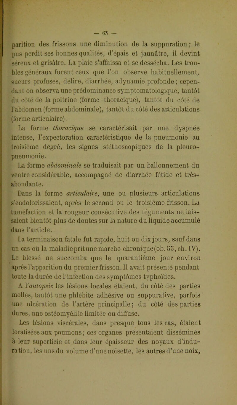 parition des frissons une diminution de la suppuration ; le pus perdit ses bonnes qualités, d’épais et jaunâtre, il devint séreux et grisâtre. La plaie s’affaissa et se dessécha. Les trou- bles généraux furent ceux que l’on observe habituellement, sueurs profuses, délire, diarrhée, adynamie profonde; cepen- dant on observa une prédominance symptomatologique, tantôt du côté de la poitrine (forme thoracique), tantôt du côté de l’abdomen (forme abdominale), tantôt du côté des articulations (forme articulaire) La forme thoracique se caractérisait par une dyspnée intense, l’expectoration caractéristique de la pneumonie au troisième degré, les signes stéthoscopiques de la pleuro- pneumonie. La forme abdominale se traduisait par un ballonnement du ventre considérable, accompagné de diarrhée fétide et très- abondante. Dans la forme articulaire, une ou plusieurs articulations s’endolorissaient, après le second ou le troisième frisson. La tuméfaction et la rougeur consécutive des téguments ne lais- saient bientôt plus de doutes sur la nature du liquide accumulé dans l’article. La terminaison fatale fut rapide, huit ou dix jours, sauf dans un cas où la maladiepritunemarche chronique(ob.55,ch. 1Y). Le blessé ne succomba que le quarantième jour environ après l’apparition du pretnierfrisson.il avait présenté pendant toute la durée de l’infection des symptômes typhoïdes. A Yautopsie les lésions locales étaient, du côté des parties molles, tantôt une phlébite adhésive ou suppurative, parfois une ulcération de l’artère principalle; du côté des parties dures, une ostéomyélite limitée ou diffuse. Les lésions viscérales, dans presque tous les cas, étaient localisées aux poumons; ces organes présentaient disséminés à leur superficie et dans leur épaisseur des noyaux d’indu- ration, les unsdu volume d’une noisette, les autres d’une noix.