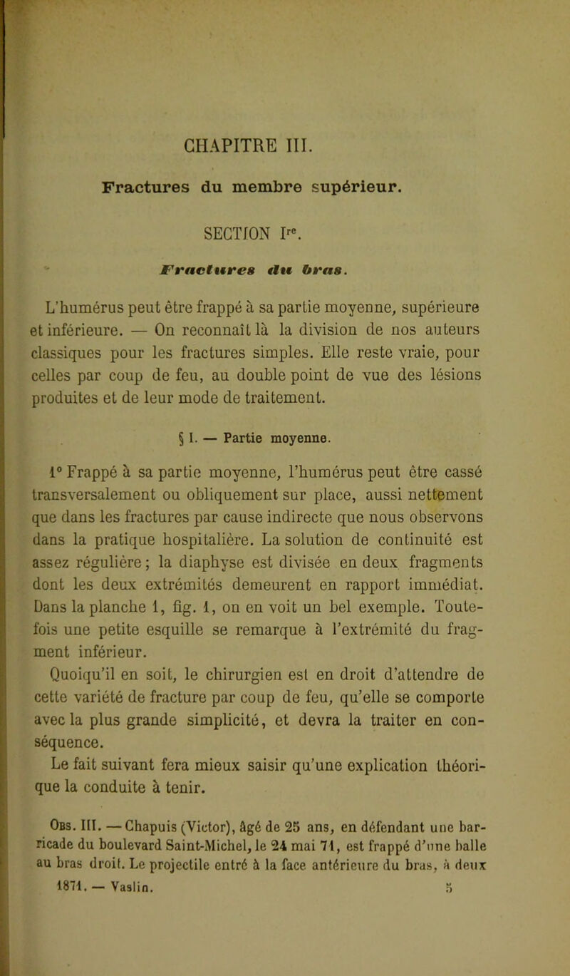 CHAPITRE III. Fractures du membre supérieur. SECTION Ire. Fractures tlu bras. L’humérus peut être frappé à sa partie moyenne, supérieure et inférieure. — On reconnaît là la division de nos auteurs classiques pour les fractures simples. Elle reste vraie, pour celles par coup de feu, au double point de vue des lésions produites et de leur mode de traitement. § I. — Partie moyenne. 1° Frappé à sa partie moyenne, l’humérus peut être cassé transversalement ou obliquement sur place, aussi nettement que dans les fractures par cause indirecte que nous observons dans la pratique hospitalière. La solution de continuité est assez régulière; la diaphyse est divisée en deux fragments dont les deux extrémités demeurent en rapport immédiat. Dans la planche 1, üg. 1, on en voit un bel exemple. Toute- fois une petite esquille se remarque à l’extrémité du frag- ment inférieur. Quoiqu’il en soit, le chirurgien est en droit d’attendre de cette variété de fracture par coup de feu, qu’elle se comporte avec la plus grande simplicité, et devra la traiter en con- séquence. Le fait suivant fera mieux saisir qu'une explication théori- que la conduite à tenir. Obs. III. —Chapuis (Victor), âgé de 25 ans, en défendant une bar- ricade du boulevard Saint-Michel, le 24 mai 71, est frappé d’une balle au bras droit. Le projectile entré à la face, antérieure du bras, à deux