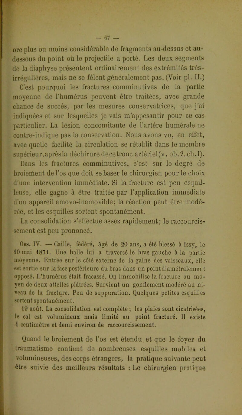 Dre plus ou moins considérable do fragments au-dessus et au- dessous du point où le projectile a porté. Les deux segments de la diaphyse présentent ordinairement des extrémités très- irrégulières, mais ne se fêlent généralement pas. (Voir pl. II.) C’est pourquoi les fractures comminutives de la partie moyenne de l’humérus peuvent être traitées, avec grande chance de succès, par les mesures conservatrices, que j’ai indiquées et sur lesquelles je vais m’appesantir pour ce cas particulier. La lésion concomitante de l’artère humérale ne contre-indique pas la conservation. Nous avons vu, en effet, avec quelle facilité la circulation se rétablit dans le membre supérieur, après la déchirure de ce tronc artériel(v. ob.2,ch.I). Dans les fractures comminutives, c’est sur le degré de broiement de l’os que doit se baser le chirurgien pour le choix d’une intervention immédiate. Si la fracture est peu esquil- leuse, elle gagne à être traitée par l’application immédiate d’un appareil amovo-inamovible; la réaction peut être modé- rée, et les esquilles sortent spontanément. La consolidation s’effectue assez rapidement; le raccourcis- sement est peu prononcé. Obs. IV. — Caille, fédéré, âgé de 20 ans, a été blessé à Issy, le 10 mai 1871. Une balle lui a traversé le bras gauche à la partie moyenne. Entrée sur le côté externe de la gaine des vaisseaux, elle est sortie sur la face postérieure du bras dans un pointdiamétralemei t opposé. I.’humérus était fracassé. On immobilise la fracture au mo- yen de deux attelles plâtrées. Survient un gonflement modéré au ni- veau de la fracture. Peu de suppuration. Quelques petites esquilles sortent spontanément. 19 août. La consolidation est complète ; les plaies sont cicatrisées, le cal est volumineux mais limité au point fracturé. Il existe 1 centimètre et demi environ de raccourcissement. Quand le broiement de l’os est étendu et que le foyer du traumatisme contient de nombreuses esquilles mobiles et volumineuses, des corps étrangers, la pratique suivante peut être suivie des meilleurs résultats : Le chirurgien pratique