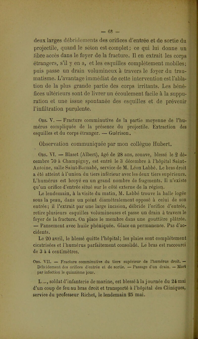 deux larges débridements des orifices d’entrée et de sortie du projectile, quand le séton est complet; ce qui lui donne un fibre accès dans le foyer de la fracture. Il en extrait les corps étrangers, s’il y en a, et les esquilles complètement mobiles; puis passe un drain volumineux à travers le foyer du trau- matisme. L’avantage immédiat de cette intervention est l’abla- tion de la plus grande partie des corps irritants. Les béné- fices ultérieurs sont de livrer un écoulement facile à la suppu- ration et une issue spontanée des esquilles et de prévenir l’infiltration purulente. Obs. V. — Fracture comminutive de la partie moyenne de l’hu- mérus compliquée de la présence du projectile. Extraction des esquilles et du corps étranger. — Guérison. Observation communiquée par mon collègue Hubert. Obs. VI. — Blaset (Albert), âgé de 28 ans, zouave, blessé le 2 dé- cembre 70 à Champigny, est entré le 3 décembre à l’hôpital Saint- Antoine, salle Saint-Barnabé, service de M. Léon Labbé. Le bras droit a été atteint à l’union du tiers inférieur avec les deux tiers supérieurs. L’humérus est broyé en un grand nombre de fragments. Il n’existe qu’un orifice d’entrée situé sur le côté externe de la région. Le lendemain, à la visite du matin, M. Labbé trouve la balle logée sous la peau, dans un point diamétralement opposé à celui de son entrée; il l’extrait par une large incision, débride l’orifice d’entrée, retire plusieurs esquilles volumineuses et passe un drain à travers le foyer de la fracture. On place le membre dans une gouttière plâtrée. — Pansement avec huile phéniquée. Glace en permanence. Pas d'ac- cidents. Le 20 avril, le blessé quitte l’hôpital; les plaies sont complètement cicatrisées et l'humérus parfaitement consolidé. Le bras est raccourci de 3 à 4 centimètres. Obs. VII. — Fracture comminutive du tiers supérieur de l’humérus droit. — Débiidement des orifices d'entrée et de sortie. —Passage d’un drain. — Mort par infection le quinzième jour. L..., soldat d’infanterie de marine, est blessé à la j ournée du 24 mai d’un coup de feu au bras droit et transporté à l’hôpital des Cliniques, service du professeur Richet, le lendemain 25 mai.