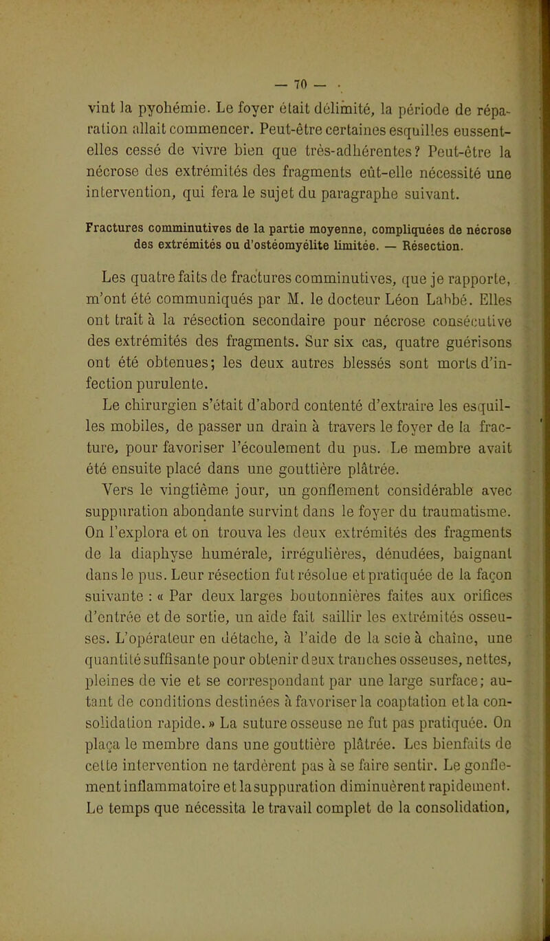 vint la pyohémie. Le foyer était délimité, la période de répa- ration allait commencer. Peut-être certaines esquilles eussent- elles cessé de vivre bien que très-adhérentes? Peut-être la nécrose des extrémités des fragments eût-elle nécessité une intervention, qui fera le sujet du paragraphe suivant. Fractures comminutives de la partie moyenne, compliquées de nécrose des extrémités ou d’ostéomyélite limitée. — Résection. Les quatre faits de fractures comminutives, que je rapporte, m’ont été communiqués par M. le docteur Léon Lahbé. Elles ont traita la résection secondaire pour nécrose consécutive des extrémités des fragments. Sur six cas, quatre guérisons ont été obtenues; les deux autres blessés sont morts d’in- fection purulente. Le chirurgien s’était d’abord contenté d’extraire les esquil- les mobiles, de passer un drain à travers le foyer de la frac- ture, pour favoriser l’écoulement du pus. Le membre avait été ensuite placé dans une gouttière plâtrée. Vers le vingtième jour, un gonflement considérable avec suppuration abondante survint dans le foyer du traumatisme. On l’explora et on trouva les deux extrémités des fragments de la diaphyse humérale, irrégulières, dénudées, baignant dans le pus. Leur résection fut résolue et pratiquée de la façon suivante : « Par deux larges boutonnières faites aux orifices d’entrée et de sortie, un aide fait saillir les extrémités osseu- ses. L’opérateur en détache, à l’aide de la scie à chaîne, une quantité suffisante pour obtenir deux tranches osseuses, nettes, pleines de vie et se correspondant par une large surface; au- tant de conditions destinées à favoriser la coaptation etla con- solidation rapide.» La suture osseuse ne fut pas pratiquée. On plaça le membre dans une gouttière plâtrée. Les bienfaits de celte intervention ne tardèrent pas à se faire sentir. Le gonfle- ment inflammatoire et la suppuration diminuèrent rapidement. Le temps que nécessita le travail complet de la consolidation.