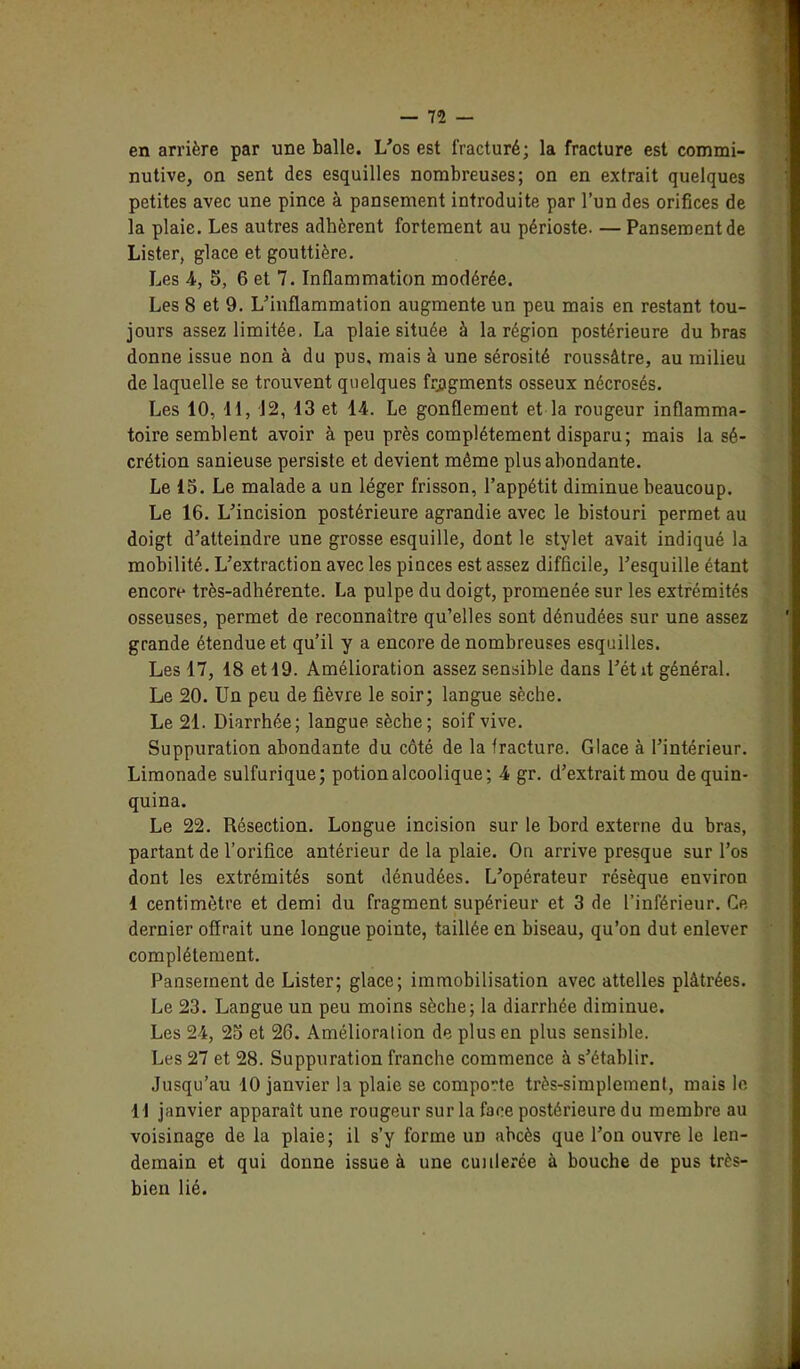 en arrière par une balle. L'os est fracturé; la fracture est commi- nutive, on sent des esquilles nombreuses; on en extrait quelques petites avec une pince à pansement introduite par l’un des orifices de la plaie. Les autres adhèrent fortement au périoste. —Pansement de Lister, glace et gouttière. Les 4, 5, 6 et 7. Inflammation modérée. Les 8 et 9. L'inflammation augmente un peu mais en restant tou- jours assez limitée, La plaie située à la région postérieure du bras donne issue non à du pus, mais à une sérosité roussâtre, au milieu de laquelle se trouvent quelques fragments osseux nécrosés. Les 10, 11, 12, 13 et 14. Le gonflement et la rougeur inflamma- toire semblent avoir à peu près complètement disparu; mais la sé- crétion sanieuse persiste et devient même plus abondante. Le 15. Le malade a un léger frisson, l’appétit diminue beaucoup. Le 16. L'incision postérieure agrandie avec le bistouri permet au doigt d’atteindre une grosse esquille, dont le stylet avait indiqué la mobilité. L'extraction avec les piuces est assez difficile, l'esquille étant encore très-adhérente. La pulpe du doigt, promenée sur les extrémités osseuses, permet de reconnaître qu’elles sont dénudées sur une assez grande étendue et qu’il y a encore de nombreuses esquilles. Les 17, 18 et 19. Amélioration assez sensible dans l’étit général. Le 20. Un peu de fièvre le soir; langue sèche. Le 21. Diarrhée; langue sèche; soif vive. Suppuration abondante du côté de la fracture. Glace à l’intérieur. Limonade sulfurique; potion alcoolique; 4 gr. d'extrait mou de quin- quina. Le 22. Résection. Longue incision sur le bord externe du bras, partant de l’orifice antérieur de la plaie. On arrive presque sur l’os dont les extrémités sont dénudées. L'opérateur résèque environ I centimètre et demi du fragment supérieur et 3 de l’inférieur. Ce dernier offrait une longue pointe, taillée en biseau, qu’on dut enlever complètement. Pansement de Lister; glace; immobilisation avec attelles plâtrées. Le 23. Langue un peu moins sèche; la diarrhée diminue. Les 24, 25 et 26. Amélioration de plus en plus sensible. Les 27 et 28. Suppuration franche commence à s'établir. Jusqu’au 10 janvier la plaie se comporte très-simplement, mais le II janvier apparaît une rougeur sur la face postérieure du membre au voisinage de la plaie; il s’y forme un abcès que l’on ouvre le len- demain et qui donne issue à une cuillerée à bouche de pus très- bien lié.