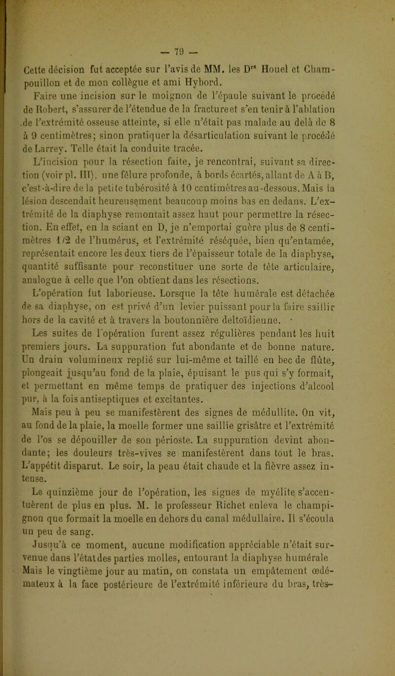 Celte décision fut acceptée sur l’avis de MM. les Dr Houel et Cliam- pouillon et de mon collègue et ami Hybord. Faire une incision sur le moignon de l’épaule suivant le procédé de Robert, s’assurer de l’étendue de la fractureet s’en tenir à l’ablation .de l’extrémité osseuse atteinte, si elle n’était pas malade au delà de 8 à 9 centimètres; sinon pratiquer la désarticulation suivant le procédé de Larrey. Telle était la conduite tracée. L’incision pour la résection faite, je rencontrai, suivant sa direc- tion (voir pl. III). nne fêlure profonde, à bords écartés, allant de A à B, c’est-à-dire de la petite tubérosité à 10 centimètres au-dessous. Mais la lésion descendait heureusement beaucoup moins bas en dedans. L’ex- trémité de la diaphyse remontait assez haut pour permettre la résec- tion. En effet, en la sciant en D, je n’emportai guère plus de 8 centi- mètres 1/2 de l’humérus, et l’extrémité réséquée, bien qu’entamée, représentait encore les deux tiers de l’épaisseur totale de la diaphyse, quantité suffisante pour reconstituer une sorte de tète articulaire, analogue à celle que l’on obtient dans les résections. L’opération fut laborieuse. Lorsque la tête humérale est détachée de sa diaphyse, on est privé d’un levier puissant pour la faire saillir hors de la cavité et à travers la boutonnière deltoïdieune. • Les suites de l'opération furent assez régulières pendant les huit premiers jours. La suppuration fut abondante et de bonne nature. Un drain volumineux replié sur lui-même et taillé en bec de flûte, plongeait jusqu’au fond de la plaie, épuisant le pus qui s’y formait, et permettant en même temps de pratiquer des injections d’alcool pur, à la fois antiseptiques et excitantes. Mais peu à peu se manifestèrent des signes de médullite. On vit, au fond de la plaie, la moelle former une saillie grisâtre et l’extrémité de l’os se dépouiller de son périoste. La suppuration devint abon- dante; les douleurs très-vives se manifestèrent dans tout le bras. L’appétit disparut. Le soir, la peau était chaude et la fièvre assez in- tense. Le quinzième jour de l’opération, les signes de myélite s’accen- tuèrent de plus en plus. M. le professeur Richet enleva le champi- gnon que formait la moelle en dehors du canal médullaire. Il s’écoula un peu de sang. Jusqu’à ce moment, aucune modification appréciable n’était sur- venue dans l’étatdes parties molles, entourant la diaphyse humérale Mais le vingtième jour au matin, on constata un empâtement œdé- mateux à la face postérieure de l’extrémité inférieure du bras, très-