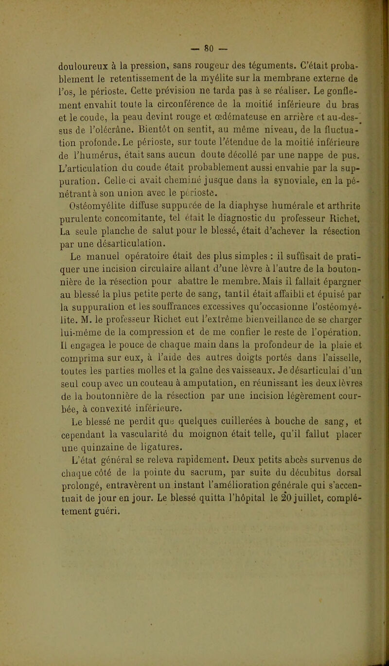 douloureux à la pression, sans rougeur des téguments. C’était proba- blement le retentissement de la myélite sur la membrane externe de l’os, le périoste. Cette prévision ne tarda pas à se réaliser. Le gonfle- ment envahit toute la circonférence de la moitié inférieure du bras et le coude, la peau devint rouge et œdémateuse en arrière et au-des- sus de l’olécràne. Bientôt on sentit, au même niveau, de la fluctua- tion profonde. Le périoste, sur toute l’étendue de la moitié inférieure de l’humérus, était sans aucun doute décollé par une nappe de pus. L’articulation du coude était probablement aussi envahie par la sup- puration. Celle-ci avait cheminé jusque dans la synoviale, en la pé- nétrant à son union avec le périoste. Ostéomyélite diffuse suppurée de la diaphyse humérale et arthrite purulente concomitante, tel était le diagnostic du professeur Richet. La seule planche de salut pour le blessé, était d’achever la résection par une désarticulation. Le manuel opératoire était des plus simples : il suffisait de prati- quer une incision circulaire allant d’une lèvre à l’autre de la bouton- nière de la résection pour abattre le membre. Mais il fallait épargner au blessé la plus petite perte de sang, tant il était affaibli et épuisé par la suppuration et les souffrances excessives qu’occasionne l’ostéomyé- lite. M. le professeur Richet eut l’extrême bienveillance de se charger lui-même de la compression et de me confier le reste de l’opération. Il engagea le pouce de chaque main dans la profondeur de la plaie et comprima sur eux, à l’aide des autres doigts portés dans l’aisselle, toutes les parties molles et la gaîne des vaisseaux. Je désarticulai d’un seul coup avec un couteau à amputation, en réunissant les deux lèvres de la boutonnière de la résection par une incision légèrement cour- bée, à convexité inférieure. Le blessé ne perdit que quelques cuillerées à bouche de sang, et cependant la vascularité du moignon était telle, qu’il fallut placer une quinzaine de ligatures. L’état général se releva rapidement. Deux petits abcès survenus de chaque côté de la pointe du sacrum, par suite du décubitus dorsal prolongé, entravèrent un instant l’amélioration générale qui s’accen- tuait de jour en jour. Le blessé quitta l'hôpital le 20 juillet, complè-