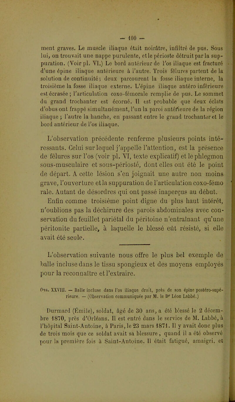 ment graves. Le muscle iliaque était noirâtre, infiltré de pus. Sous lui, on trouvait une nappe purulente, et le périoste détruit par la sup- puration. (Voir pl. VI.) Le bord antérieur de l'os iliaque est fracturé d’une épine iliaque antérieure à l’autre. Trois fêlures partent de la solution de continuité ; deux parcourent la fosse iliaque interne, la troisième la fosse iliaque externe. L’épine iliaque anléro inférieure est écrasée; l’articulation coxo-fémorale remplie de pus. Le sommet du grand trochanter est écorné. Il est probable que deux éclats d’obus ont frappé simultanément, l’un la paroi antérieure de la région iliaque ; l’autre la hanche, en passant entre le grand trochanter et le bord antérieur de l’os iliaque. L’observation précédente renferme plusieurs points inté- ressants. Celui sur lequel j’appelle l’attention, est la présence de fêlures sur l’os (voir pl. VI, texte explicatif) et le phlegmon sous-musculaire et sous-périosté, dont elles ont été le point de départ. A cette lésion s’en joignait une autre non moins grave, l’ouverture et la suppuration de l’articulation coxo-fémo raie. Autant de désordres qui ont passé inaperçus au début. Enfin comme troisième point digne du plus haut intérêt, n’oublions pas la déchirure des parois abdominales avec con- servation du feuillet pariétal du péritoine n’entraînant qu’une péritonite partielle, à laquelle le blessé eût résisté, si elle avait été seule. L’observation suivante nous offre le plus bel exemple de balle incluse dans le tissu spongieux et des moyens employés pour la reconnaître et l’extraire. Oss. XXVIII. — Balle incluse dans l’os iliaque droit, près de son épine postéro-supé- rieure. — (Observation communiquée par M. le Dr Léon Labbé.) Durmard (Émile), soldat, âgé de 30 ans, a été blessé le 2 décem- bre 1870, près d’Orléans. Il est entré dans le service de M. Labbé, à l’hôpital Saint-Antoine, à Paris, le 23 mars 1871. Il y avait donc plus de trois mois que ce soldat avait sa blessure, quand il a été observé pour la première fois à Saint-Antoine. Il était fatigué, amaigri, et