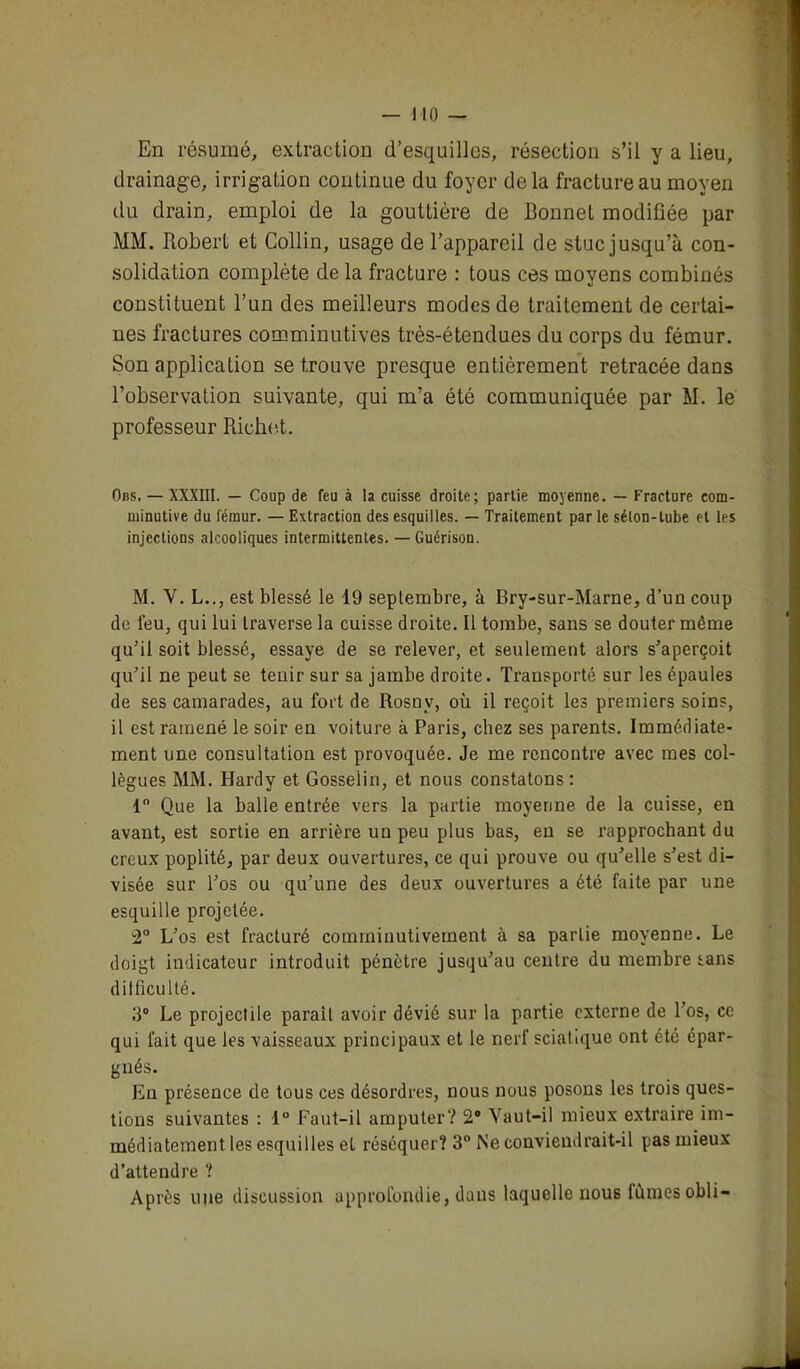 En résumé, extraction d’esquilles, résection s’il y a lieu, drainage, irrigation continue du foyer delà fracture au moyen du drain, emploi de la gouttière de Bonnet modifiée par MM. Robert et Collin, usage de l’appareil de stuc jusqu’à con- solidation complète de la fracture : tous ces moyens combinés constituent l’un des meilleurs modes de traitement de certai- nes fractures comminutives très-étendues du corps du fémur. Son application se trouve presque entièrement retracée dans l’observation suivante, qui m’a été communiquée par M. le professeur Richet. Ons. — XXXIII. — Coup de feu à la cuisse droite; partie moyenne. — Fracture eom- minutive du fémur. — Extraction des esquilles. — Traitement par le séton-tube et les injections alcooliques intermittentes. — Guérison. M. V. L.., est blessé le 19 septembre, à Bry-sur-Marne, d’un coup de leu, qui lui traverse la cuisse droite. Il tombe, sans se douter même qu’il soit blessé, essaye de se relever, et seulement alors s’aperçoit qu’il ne peut se tenir sur sa jambe droite. Transporté sur les épaules de ses camarades, au fort de Rosny, où il reçoit les premiers soins, il est ramené le soir en voiture à Paris, chez ses parents. Immédiate- ment une consultation est provoquée. Je me rencontre avec mes col- lègues MM. Hardy et Gosselin, et nous constatons : 1° Que la balle entrée vers la partie moyenne de la cuisse, en avant, est sortie en arrière un peu plus bas, en se rapprochant du creux poplité, par deux ouvertures, ce qui prouve ou qu’elle s’est di- visée sur l’os ou qu’une des deux ouvertures a été faite par une esquille projetée. 2° L’os est fracturé comrniuutiveinent à sa partie moyenne. Le doigt indicateur introduit pénètre jusqu’au centre du membre tans dit fieu lté. 3° Le projectile parait avoir dévié sur la partie externe de l’os, ce qui fait que les vaisseaux principaux et le nerf sciatique ont été épar- gnés. En présence de tous ces désordres, nous nous posons les trois ques- tions suivantes : 1° Faut-il amputer? 2° Vaut-il mieux extraire im- médiatement les esquilles et réséquer? 3° Ne conviendrait-il pas mieux d’attendre ? Après une discussion approfondie, dans laquelle nous fûmes obli-