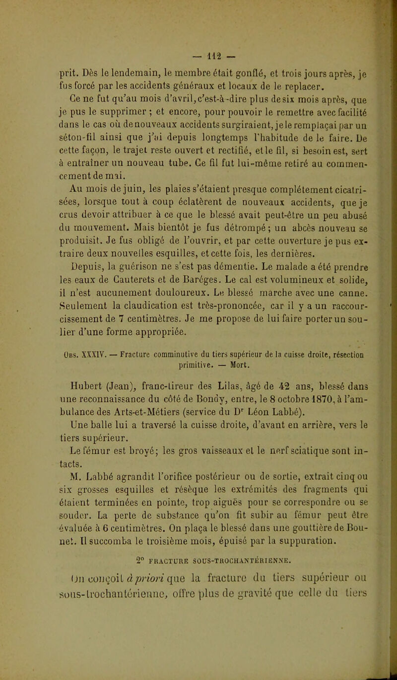 prit. Dès le lendemain, le membre était gonflé, et trois jours après, je fus forcé par les accidents généraux et locaux de le replacer. Ce ne fut qu’au mois d’avril,c’est-à-dire plus desix mois après, que je pus le supprimer ; et encore, pour pouvoir le remettre avec facilité dans le cas où de nouveaux accidents surgiraient, je le remplaçai par un séton-fil ainsi que j’ai depuis longtemps l'habitude de le faire. De cette façon, le trajet reste ouvert et rectifié, et le fil, si besoin est, sert à entraîner un nouveau tube. Ce fil fut lui-même retiré au commen- cement de mai. Au mois de juin, les plaies s’étaient presque complètement cicatri- sées, lorsque tout à coup éclatèrent de nouveaux accidents, que je crus devoir attribuer à ce que le blessé avait peut-être un peu abusé du mouvement. Mais bientôt je fus détrompé; un abcès nouveau se produisit. Je fus obligé de l’ouvrir, et par cette ouverture je pus ex- traire deux nouvelles esquilles, et cette fois, les dernières. Depuis, la guérison ne s’est pas démentie. Le malade a été prendre les eaux de Cauterets et de Baréges. Le cal est volumineux et solide, il n’est aucunement douloureux. Le blessé marche avec une canne. Seulement la claudication est très-prononcée, car il y a un raccour- cissement de 7 centimètres. Je me propose de lui faire porter un sou- lier d’une forme appropriée. Obs. XXXIV. — Fracture comminutive du tiers supérieur de la cuisse droite, résection primitive. — Mort. Hubert (Jean), franc-tireur des Lilas, âgé de 42 ans, blessé dans une reconnaissance du côté de Bondy, entre, le 8 octobre 1870, à l’am- bulance des Arts-et-Métiers (service du Dr Léon Labbé). Une balle lui a traversé la cuisse droite, d’avant en arrière, vers le tiers supérieur. Le fémur est broyé; les gros vaisseaux et le nerf sciatique sont in- tacts. M. Labbé agrandit l’orifice postérieur ou de sortie, extrait cinq ou six grosses esquilles et résèque les extrémités des fragments qui étaient terminées en pointe, trop aiguës pour se correspondre ou se souder. La perte de substance qu’on fit subir au fémur peut être évaluée à 6 centimètres. On plaça le blessé dans une gouttière de Bou- uet. Il succomba le troisième mois, épuisé par la suppuration. 2° FRACTURE SOUS-TROCHANTÉRIËNNE. On conçoit à priori que la fracture du tiers supérieur ou sous-lrochantérienne, offre plus de gravité que celle du tiers