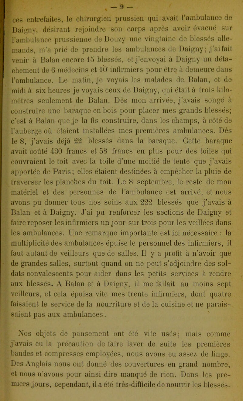 4 ces entrefaites, le chirurgien prussien qui avait l’ambulance do Daigny, désirant rejoindre son corps après avoir évacué sur l’ambulance prussienne de Douzy une vingtaine de blessés alle- mands, m’a prié de prendre les ambulances de Daigny; j’ai fait venir à Balan encore 15 blessés, et j’envoyai à Daigny un déta- chement de G médecins et lü infirmiers pour être à demeure dans l’ambulance. Le matin, je voyais les malades de Balan, et de midi à six heures je voyais ceux de Daigny, qui était à trois kilo- mètres seulement de Balan. Dès mon arrivée, j’avais songé à construire une baraque en bois pour placer mes grands blessés; c’est à Balan que je la fis construire, dans les champs, à côté de l’auberge où étaient installées mes premières ambulances. Dès le 8, j’avais déjà 22 blessés dans la baraque. Cette baraque avait coûté 430 francs et 58 francs en plus pour des toiles qui couvraient le toit avec la toile d’une moitié de tente que j’avais apportée de Paris; elles étaient destinées à empêcher la pluie de traverser les planches du toit. Le 8 septembre, le reste de mon matériel et des personnes de l’ambulance est arrivé, et nous avons pu donner tous nos soins aux 222 blessés que j’avais à Balan et à Daigny. J'ai pu renforcer les sections de Daigny et faire reposer les infirmiers un jour sur trois pour les veillées dans les ambulances. Une remarque importante est ici nécessaire : la multiplicité des ambulances épuise le personnel des infirmiers, il faut autant de veilleurs que de salles. Il y a profit à n’avoir que de grandes salles, surtout quand on ne peut s’adjoindre des sol- dats convalescents pour aider dans les petits services à rendre aux blessés. A Balan et à Daigny, il me fallait au moins sept veilleurs, et cela épuisa vite mes trente infirmiers, dont quatre faisaient le service de la nourriture et de la cuisine et ne parais- saient pas aux ambulances. Nos objets de pansement ont été vite usés; mais comme j’avais eu la précaution de faire laver de suite les premières bandes et compresses employées, nous avons eu assez de linge. Des Anglais nous ont donné des couvertures en grand nombre, et nous n’avons pour ainsi dire manqué de rien. Dans les pre- miers jours, cependant, il a été très-difficile de nourrir les blessés.