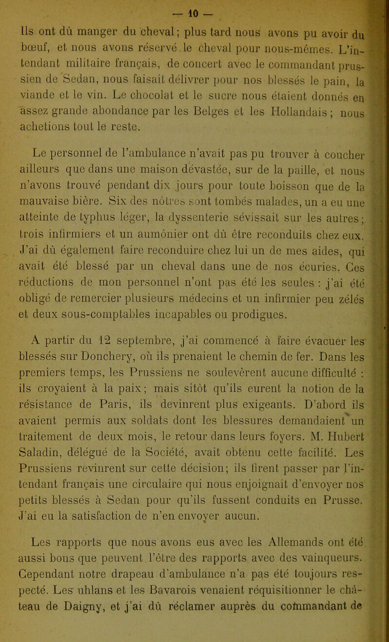 Ils ont dû manger du cheval ; plus tard nous avons pu avoir du bœuf, et nous avons réservé le cheval pour nous-mêmes. L’in- ' tendant militaire français, de concert avec le commandant prus- sien de Sedan, nous faisait délivrer pour nos blessés le pain, la viande et le vin. Le chocolat et le sucre nous étaient donnés en assez grande abondance par les Belges et les Hollandais ; nous achetions tout le reste. Le personnel de l’ambulance n’avait pas pu trouver à coucher ailleurs que dans une maison dévastée, sur de la paille, et nous n’avons trouvé pendant dix .jours pour toute boisson que de la mauvaise bière. Six des nôtres sont tombés malades, un a eu une  atteinte de typhus léger, la dyssenterie sévissait sur les autres ; trois infirmiers et un aumônier ont dû être reconduits chez eux. J’ai dû également faire reconduire chez lui un de mes aides, qui avait été blessé par un cheval dans une de nos écuries. Ces réductions de mon personnel n’ont pas été les seules : j’ai été : obligé de remercier plusieurs médecins et un infirmier peu zélés et deux sous-comptables incapables ou prodigues. » A partir du 12 septembre, j’ai commencé à faire évacuer les blessés sur Donchery, où ils prenaient le chemin de fer. Dans les premiers temps, les Prussiens ne soulevèrent aucune difficulté : ils croyaient à la paix ; mais sitôt qu’ils eurent la notion de la résistance de Paris, ils devinrent plus exigeants. D’abord ils avaient permis aux soldats dont les blessures demandaient'*un traitement de deux mois, le retour dans leurs foyers. M. Hubert Saladin, délégué de la Société, avait obtenu cette facilité. Les Prussiens revinrent sur cette décision; ils firent passer par l’in- tendant français une circulaire (qui nous enjoignait d’envoyer nos petits blessés à Sedan pour qu’ils fussent conduits en Prusse. J’ai eu la satisfaction de n’en envoyer aucun. Les rapports que nous avons eus avec les Allemands ont été aussi bons que peuvent l’être des rapports avec des vainqueurs. Cependant notre drapeau d’ambulance n’a pas été toujours res- pecté. Les uhlans et les Bavarois venaient réquisitionner le châ- teau de Daigny, et j’ai dû réclamer auprès du coftimandant de