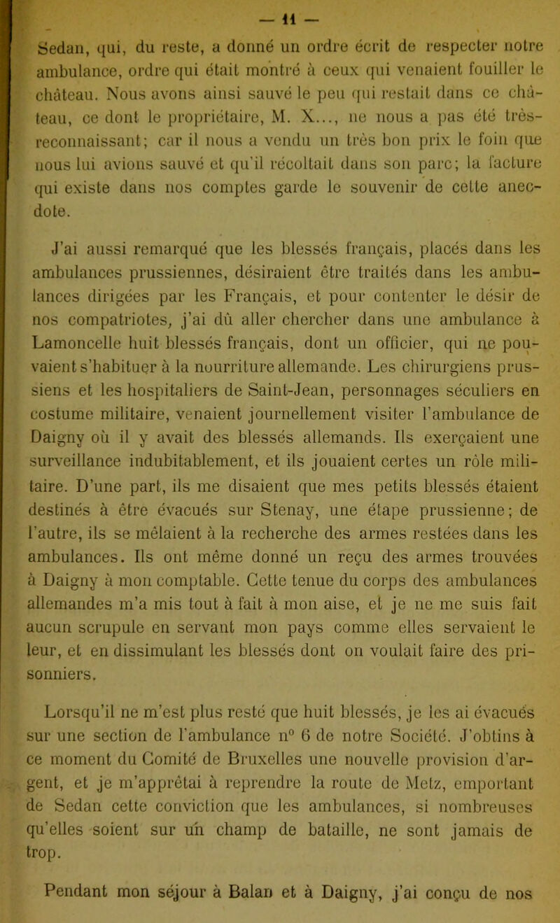 Sedan, qui, du reste, a donné un ordre écrit de respecter notre ambulance, ordre qui était montré à ceux qui venaient fouiller le château. Nous avons ainsi sauvé le peu qui restait dans ce châ- teau, ce dont le propriétaire, M. X..., ne nous a pas été très- reconnaissant; car il nous a vendu un très bon prix le foin que nous lui avions sauvé et qu’il récoltait dans son parc; la facture qui existe dans nos comptes garde le souvenir de cette anec- dote. J’ai aussi remarqué que les blessés français, placés dans les ambulances prussiennes, désiraient être traités dans les ambu- lances dirigées par les Français, et pour contenter le désir de nos compatriotes, j’ai dù aller chercher dans une ambulance à Lamoncelle huit blessés français, dont un officier, qui ne pou- vaient s’habituer à la nourriture allemande. Les chirurgiens prus- siens et les hospitaliers de Saint-Jean, personnages séculiers en costume militaire, venaient journellement visiter l’ambulance de Daigny où il y avait des blessés allemands. Ils exerçaient une surveillance indubitablement, et ils jouaient certes un rôle mili- taire. D’une part, ils me disaient que mes petits blessés étaient destinés à être évacués sur Stenay, une étape prussienne; de l’autre, ils se mêlaient à la recherche des armes restées dans les ambulances. Ils ont même donné un reçu des armes trouvées à Daigny à mon comptable. Cette tenue du corps des ambulances allemandes m’a mis tout à fait à mon aise, et je ne me suis fait aucun scrupule en servant mon pays comme elles servaient le leur, et en dissimulant les blessés dont on voulait faire des pri- sonniers. Lorsqu’il ne m’est plus resté que huit blessés, je les ai évacués sur une section de l'ambulance n° 6 de notre Société. J’obtins à ce moment du Comité de Bruxelles une nouvelle provision d’ar- gent, et je m’apprêtai à reprendre la route de Metz, emportant de Sedan cette conviction que les ambulances, si nombreuses qu’elles soient sur un champ de bataille, ne sont jamais de trop. Pendant mon séjour à Balan et à Daigny, j’ai conçu de nos