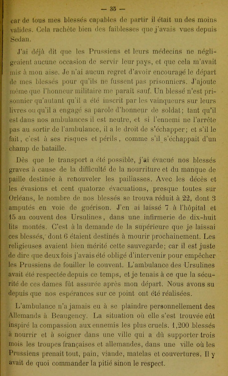 carde tous mes blessés capables de partir il était un des moins valides. Gela rachète bien des faiblesses que j’avais vues depuis Sedan. J’ai déjà dit que les Prussiens et leurs médecins ne négli- geaient aucune occasion de servir leur pays, et que cela m’avait mis à mon aise. Je n’ai aucun regret d’avoir encouragé le départ de mes blessés pour qu’ils ne fussent pas prisonniers. J’ajoute même que l’honneur militaire me parait sauf. Un blessé n’est pri- sonnier qu’autant qu'il a été inscrit par les vainqueurs sur leurs livres ou qu’il a engagé sa parole d’honneur de soldat; tant qu’il est dans nos ambulances il est neutre, -et si l’ennemi ne l’arrête pas au sortir de l’ambulance, il a le droit de s’échapper; et s’il le fait, c’est à ses risques et périls, comme s’il s’échappait d’un champ de bataille. Dès que le transport a été possible, j’ai évacué nos blessés graves à cause de la difficulté de la nourriture et du manque de paille destinée à renouveler les paillasses. Avec les décès et les évasions et cent quatorze évacuations, presque toutes sur Orléans, le nombre de nos blessés se trouva réduit à 22, dont 3 amputés en voie de guérison. J’en ai laissé 7 à l’hôpital et 45 au couvent des Ursulines, dans une infirmerie de dix-huit lits montés. C’est à la demande de la supérieure que je laissai ces blessés, dont 6 étaient destinés à mourir prochainement. Les religieuses avaient bien mérité cette sauvegarde; car il est juste de dire que deux fois j’avais été obligé d’intervenir pour empêcher les Prussiens de fouiller le couvent. L’ambulance des Ursulines avait été respectée depuis ce temps, et je tenais à ce que la sécu- rité de ces dames fût assurée après mon départ. Nous avons su depuis que nos espérances sur ce point ont été réalisées. L’ambulance n’a jamais eu à se plaindre personnellement des Allemands à Beaugency. La situation où elle s’est trouvée eût inspiré la compassion aux ennemis les plus cruels. 1,200 blessés à nourrir et à soigner dans une ville qui a dû supporter trois mois les troupes françaises et allemandes, dans une ville où les Prussiens prenait tout, pain, viande, matelas et couvertures. Il y avait de quoi commander la pitié sinon le respect.