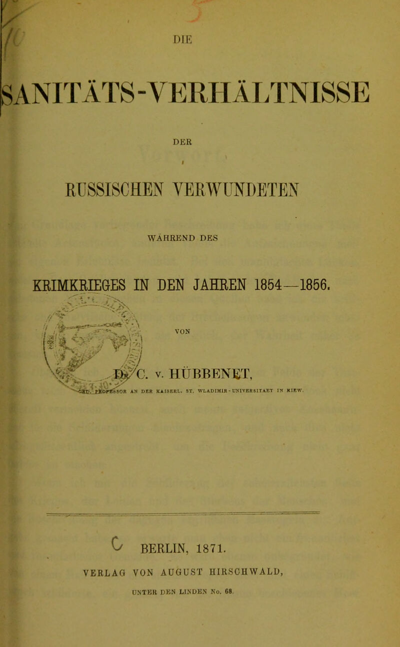 BANITÄTS - VERHÄLTNISSE DER RUSSISCHEN VERWUNDETEN WAHREND DES KßlMKRIEGES IN DEN JAHREN 1854—1856. ' i. // ST VON ..',3^C. V. HUBBF.NET, ir 1t BbSOR AN D£R KAISERL. ST. WLADIMIR • UNIVERSITAET IN KIEW. ] J 0 BERLIN, 1871. VERLAG VON AUGUST HIRSCHWALD, UNTER DEN LINDEN No. 68.