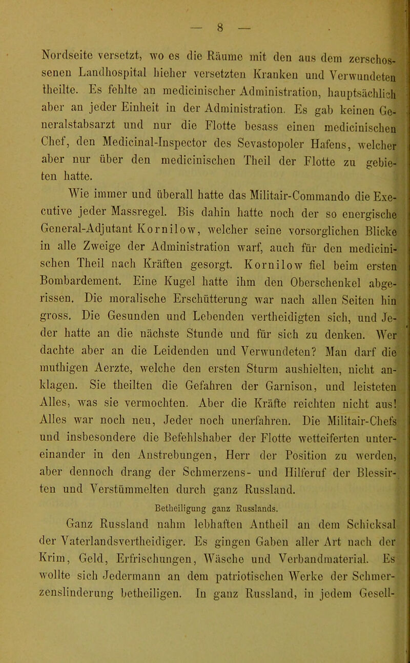 Norclscito versetzt, wo es die Rciuine mit den aus dem zerschos- senen Landhospital liieher versetzten Kranken und Verwundeten llieilte. Es fehlte an medicinisclier Administration, hauptsächlich aber an jeder Einheit in der Administration. Es gab keinen Ge- neralstabsarzt und nur die Flotte besass einen medicinischen Chef, den Medicinal-Inspector des Sevastopoler Hafens, welcher aber nur über den medicinischen Theil der Flotte zu gebie- ten hatte. Wie immer und überall hatte das Militair-Commando die Exe- cutive jeder Massregel. Bis dahin hatte noch der so energische General-Adjutant Kornilow, welcher seine vorsorglichen Blicke in alle Zweige der Administration warf, auch für den medicini- schen Theil nach Kräften gesorgt. Kornilow fiel beim ersten Bombardement. Eine Kugel hatte ihm den Oberschenkel abge- i rissen. Die moralische Erschütterung war nach allen Seiten hin gross. Die Gesunden und Lebenden vertheidigten sich, und Je- s der hatte an die nächste Stunde und für sich zu denken. Wer ' dachte aber an die Leidenden und Verwundeten? Mau darf die ■ muthigen Aerzte, welche den ersten Sturm aushielten, nicht an- klageu. Sie theilten die Gefahren der Garnison, und leisteten Alles, was sie vermochten. Aber die Kräfte reichten nicht aus! Alles war noch neu, Jeder noch unerfahren. Die Militair-Chefs und insbesondere die Befehlshaber der Flotte wetteiferten unter- einander in den Anstrebungen, Herr der Position zu werden, aber dennoch drang der Schmerzens- und Hilferuf der Blessir- ten und Verstümmelten durch ganz Russland. Betlieiligung ganz Eusslands. Ganz Russland nahm lebhaften Antheil au dem Schicksal der Vaterlandsvertheidiger. Es gingen Gaben aller Art nach der Krim, Geld, Erfrischungen, Wäsche und Verbandmaterial. Es wollte sich Jedermann an dom patriotischen Werke der Schmer- zcnslinderung botheiligeu. ln ganz Russland, in jedem Gesell-
