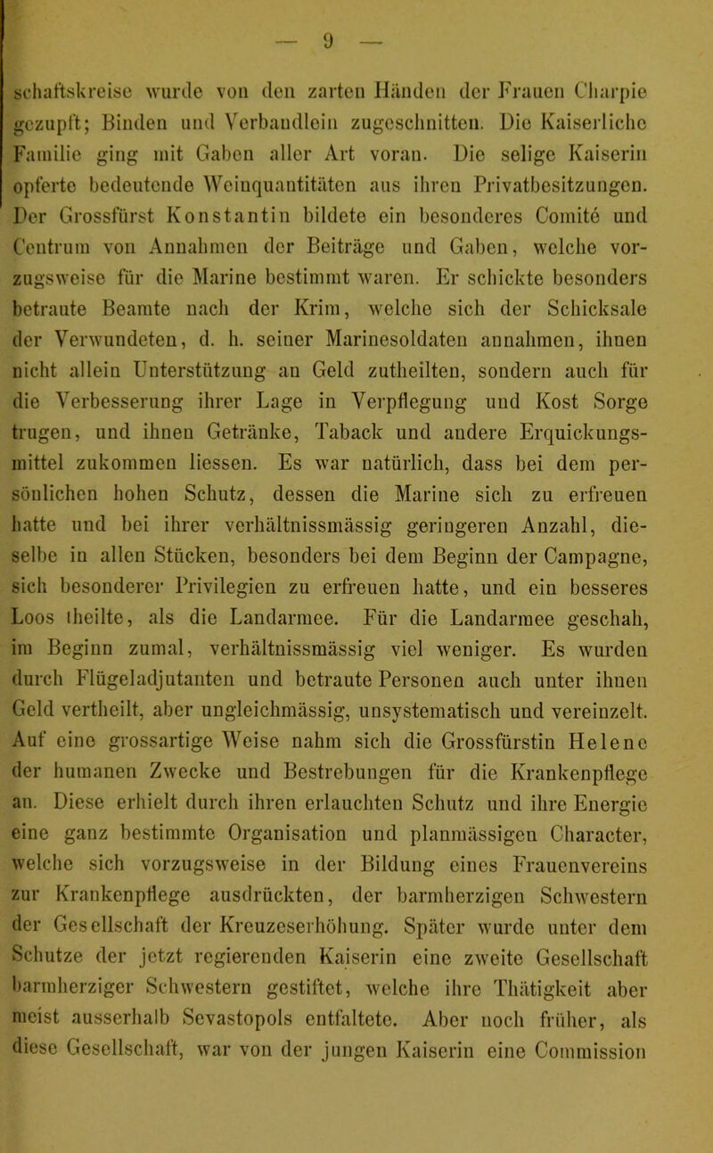schaftskreise wurde von den zarten Hiindeii der Frauen Cliarpie gezupft; Binden und Verbandlein zugcsclinitteii. Die Kaiserliche Familie ging mit Gaben aller Art voran. Die selige Kaiserin opferte bedeutende Weinquantitäten aus ihren Privatbesitzungen. Der Grossfürst Konstantin bildete ein besonderes Comite und Centrum von Annahmen der Beiträge und Gaben, welche vor- zugsweise für die Marine bestimmt waren. Er schickte besonders betraute Beamte nach der Krim, welche sich der Schicksale der Verwundeten, d. h. seiner Marinesoldaten an nahmen, ihnen nicht allein Unterstützung an Geld zutheilten, sondern auch für die Verbesserung ihrer Lage in Verpflegung und Kost Sorge trugen, und ihnen Getränke, Taback und andere Erquickungs- mittel zukommeu Hessen. Es war natürlich, dass bei dem per- sönlichen hohen Schutz, dessen die Marine sich zu erfreuen hatte und bei ihrer verhältnissmässig geringeren Anzahl, die- selbe in allen Stücken, besonders bei dem Beginn der Campagne, sich besonderer Privilegien zu erfreuen hatte, und ein besseres Loos iheilte, als die Landarmee. Für die Laudarmee geschah, im Beginn zumal, verhältnissmässig viel weniger. Es wurden durch Flügeladjutanten und betraute Personen auch unter ihnen Geld vertheilt, aber ungleichmässig, unsystematisch und vereinzelt. Auf eine grossartige Weise nahm sich die Grossfürstin Helene der humanen Zwecke und Bestrebungen für die Krankenpflege an. Diese erhielt durch ihren erlauchten Schutz und ihre Energie eine ganz bestimmte Organisation und planmässigen Character, welche sich vorzugsweise in der Bildung eines Frauenvereins zur Krankenpflege ausdrückten, der barmherzigen Schwestern der Gesellschaft der Kreuzeserhöhung. Später wurde unter dem Schutze der jetzt regierenden Kaiserin eine zweite Gesellschaft barmherziger Schwestern gestiftet, welche ihre Thätigkeit aber meist ausserhalb Sevastopols entfaltete. Aber noch früher, als diese Gesellschaft, war von der jungen Kaiserin eine Commission