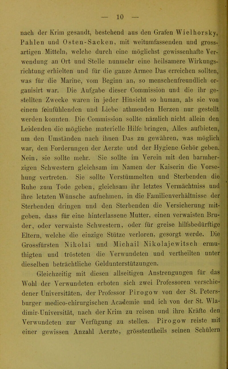 nach der Krim gesandt, bestehend aus den Grafen Wielhorsky, Pallien und Osten-Sacken, mit weitumfassenden und gross- artigen Mitteln, welche durch eine möglichst gewissenhafte Ver- wendung an Ort und Stelle nunmehr eine heilsamere Wirkungs- richtung erhielten und für die ganze Armee Das erreichen sollten, was für die Marine, vom Beginn an, so menschenfreundlich or- ganisirt war. Die Aufgabe dieser Commission und die ihr ge- stellten Zwecke waren in jeder Hinsicht so human, als sie von einem feiufühlenden und Liebe athmenden Herzen nur gestellt werden komiteii. Die Commission sollte nämlich nicht allein den Leidenden die mögliche materielle Hilfe bringen. Alles aufbieten, um den Umständen nach ihnen Das zu geAvähreu, Avas möglich war, den Forderungen der Aerztc und der Hygiene Gehör geben. Nein, sie sollte mehr. Sie sollte im Verein mit den barmher- zigen ScliAvesterii gleichsam im Namen der Kaiserin die Vorse- hung vertreten. Sie sollte Verstümmelten und Sterbenden die Ruhe zum Tode geben, gleichsam ihr letztes Verraächtniss und ihre letzten Wünsche aufnehmen, in die Familienverhältnisse der Sterbenden dringen und den Sterbenden die Versicherung mit- geben, dass für eine hinterlassene Mutter, einen verwaisten Bru- der, oder verwaiste Schwestern, oder für greise hilfsbedürftige Eltern, welche die einzige Stütze verloren, gesorgt werde. Die Grossfürsten Nikolai und Michail Nikolajewitsch ermu- thigten und trösteten die Verwundeten und vertheilten unter dieselben beträchtliche Geldunterstützungen. Gleichzeitig mit diesen allseitigen Anstrengungen tür das Wohl der Verwundeten erboten sich zwei Professoren A^erschie- dener Universitäten, der Professor Pirogow von der St. Peters- burger medico-chirurgischen Academie und ich Amu der St. Wla- dimir-Universität, nach der Krim zu reisen und ihre Kräfte den Verwundeten zur Verfügung zu stellen. Pirogow reiste mit einer geAvissen Anzahl Aerzte, grösstcntheils seinen Schülern