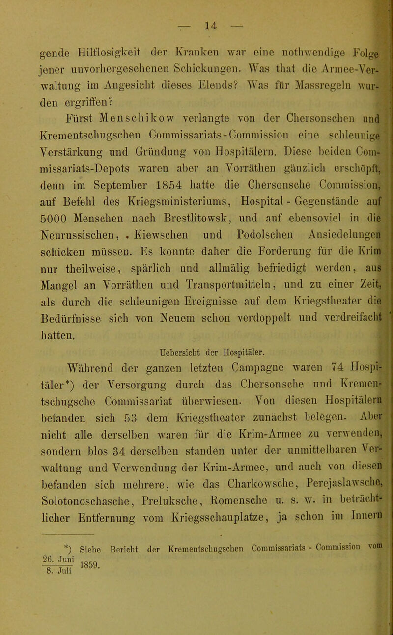 gende Hilflosigkeit der Kranken war eine notliwendige Folge jener unvorhergesehenen Schickungen. Was that die Armee-Ver- waltung iin Angesicht dieses Flends? Was für Massregeln wur- den ergriffen? Fürst Menschikow verlangte von der Chersonschen und Kreinentschugschen Coinmissariats-Commission eine schleunige Verstärkung und Gründung von Hospitälern. Diese l)eiden Com- missariats-Depots waren aber an Vorräthen gänzlich erschöpft, denn im September 1854 hatte die Chersonsche Commission, auf Befehl des Kriegsministeriums, Hospital - Gegenstände auf 5000 Menschen nach Brestlitowsk, und auf ebensoviel in die Neurussischen, . Kiewschen und Podolschen Ansiedelungen schicken müssen. Es konnte daher die Forderung für die Krim nur theilweise, spärlich und allraälig befriedigt werden, aus Mangel an Vorräthen und Transportmitteln, und zu einer Zeit, als durch die schleunigen Ereignisse auf dem Kriegstheater die Bedürfnisse sich von Neuem schon verdoppelt und verdreifacht hatten. Uebersicht der Hospitäler. Während der ganzen letzten Campagne waren 74 Hospi- täler*) der Versorgung durch das Chersonsche und Kremen- tschugsche Commissariat überwiesen. Von diesen Hospitälern befanden sich 53 dem Kriegstheater zunächst belegen. Aber nicht alle derselben waren für die Krim-Armee zu verwenden, sondern blos 34 derselben standen unter der unmittelbaren Ver- waltung und Verwendung der Krim-Armee, und auch von diesen befanden sich mehrere, wie das Charkowsche, Perejaslawsche, Solotonoschasche, Preluksche, Romensche u. s. w. in beträcht- licher Entfernung vom Kriegsschauplätze, ja schon im Innern *) 26. Juni 8. Juli Siehe Bericht der Krenientschugschen Commissariats - Commission 1859. vom