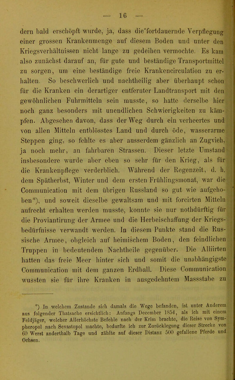 IG (lern bald erschöpft wurde, ja, dass die'fortdauernde Verpflegung einer grossen Krankenmenge auf diesem Boden und unter den Kriegsverliältuissen nicht lange zu gedeihen vermochte. Es kam also zunächst darauf an, für gute und beständige Transportmittel zu sorgen, um eine beständige freie Krankencirculation zu er- halten. So beschwerlich und nachtheilig aber überhaupt schon für die Kranken ein derartiger entfernter Landti-ansport mit den gewöhnlichen Fuhrmittelu sein musste, so hatte derselbe hier noch ganz besonders mit unendlichen Schwierigkeiten zu käm- pfen. Abgesehen davon, dass der Weg durch ein verheertes und von allen Mitteln entblösstes Land und durch öde, wasserarme Steppen ging, so fohlte es aber ausserdem gänzlich an Zugvieh, ja noch mehr, an fahrbaren Strassen. Dieser letzte Umstand insbesondere wurde aber eben so sehr für den Krieg, als für die Krankenpflege verderblich. Während der Regenzeit, d. h. dem Spätherbst, Winter und dem ersten Frühlingsmonat, war die Communication mit dem übrigen Russland so gut wie aufgeho- ben*), und soweit dieselbe gewaltsam und mit forcirten Mitteln aufrecht erhalten werden musste, konnte sie nur nothdürftig für die Proviantirung der Armee und die Herbeischaffung der Kriegs- bedürfnisse verwandt werden. In diesem Punkte stand die Rus- sische Armee, obgleich auf heimischem Boden, den feindlichen Truppen in bedeutendem Nachtheile gegenüber. Die Alliirten hatten das freie Meer hinter sich und somit die unabhängigste Communication mit dem ganzen Erdball. Diese Communication wussten sie für ihre Kranken in ausgedehntem Massstabe zu *) In 'welclicm Ziistando sieb damals die Wege befanden, ist unter Anderem aus folgender Thatsacbe ersicbtlicb: Anfangs December 1854, als icb mit einem Feldjäger, welcher Allerböcbste Befehle nach der Krim brachte, die Reise von Sym- pberopol nach Sevastopol machte, bedurfte ich zur Zurücklegung dieser Strecke von 60 Werst anderthalb Tage und zählte auf dieser Distanz 500 gefallene Pferde und Ochsen.