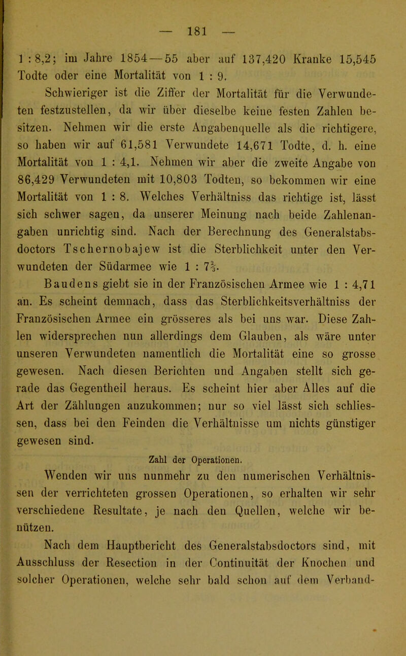 ] :8,2; im Jahre 1854 — 55 aber auf 137,420 Kranke 15,545 Todte oder eine Mortalität von 1:9. Schwieriger ist die Ziffer der Mortalität für die Verwunde- ten festziistellen, da wir über dieselbe keine festen Zahlen be- sitzen. Nehmen wir die erste Angabenquelle als die richtigere, so haben wir auf 61,581 Verwundete 14,671 Todte, d, h. eine Mortalität von 1 : 4,1. Nehmen wir aber die zweite Angabe von 86,429 Verwundeten mit 10,803 Todten, so bekommen wir eine Mortalität von 1 : 8. Welches Verhältniss das richtige ist, lässt sich schwer sagen, da unserer Meinung nach beide Zahlenan- gaben unrichtig sind. Nach der Berechnung des Generalstabs- doctors Tschernobajew ist die Sterblichkeit unter den Ver- wundeten der Südarmee wie 1 : 7|. Baudens giebt sie in der Französischen Armee wie 1 : 4,71 an. Es scheint demnach, dass das Sterblichkeitsverhältniss der Französischen Armee ein grösseres als bei uns war. Diese Zah- len widersprechen nun allerdings dem Glauben, als wäre unter unseren Verwundeten namentlich die Mortalität eine so grosse gewesen. Nach diesen Berichten und Angaben stellt sich ge- rade das Gegentheil heraus. Es scheint hier aber Alles auf die Art der Zählungen anzukommen; nur so viel lässt sich schlies- sen, dass bei den Feinden die Verhältnisse um nichts günstiger gewesen sind. Zahl der Operationen. Wenden wir uns nunmehr zu den numerischen Verhältnis- sen der verrichteten grossen Operationen, so erhalten wir sein- verschiedene Resultate, je nach den Quellen, welche wir be- nützen. Nach dem Hauptbericht des Generalstabsdoctors sind, mit Ausschluss der Resection in der Continuität der Knochen und solcher Operationen, welche sehr bald schon auf dem Verband-