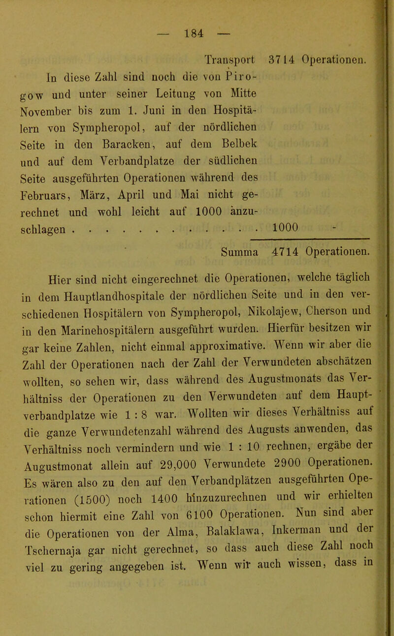 Transport 3714 Operationen. In diese Zahl sind noch die von Piro- gow und unter seiner Leitung von Mitte November bis zum 1. Juni in den Hospitä- lern von Sympheropol, auf der nördlichen Seite in den Baracken, auf dem Belbek und auf dem Verbandplätze der südlichen Seite ausgeführten Operationen während des Februars, März, April und Mai nicht ge- rechnet und wohl leicht auf 1000 änzu- schlagen 1000 Summa 4714 Operationen. Hier sind nicht eingerechnet die Operationen, welche täglich in dem Hauptlandhospitale der nördlichen Seite und in den ver- schiedenen Hospitälern von Sympheropol, Nikolajew, Cherson und in den Marinehospitälern ausgeführt wurden. Hierfür besitzen wir gar keine Zahlen, nicht einmal approximative. Wenn wir aber die Zahl der Operationen nach der Zahl der Verwundeten abschätzen wollten, so sehen wir, dass während des Augustmonats das Ver- hältniss der Operationen zu den Verwundeten auf dem Haupt- verbandplätze wie 1 : 8 war, Wollten wir dieses Verhältniss auf die ganze Verwundetenzahl während des Augusts anwenden, das Verhältniss noch vermindern und wie 1 : 10 yechnen, ergäbe der Augustmonat allein auf 29,000 Verwundete 2900 Operationen. Es wären also zu den auf den Verbandplätzen ausgeführten Ope- rationen (1500) noch 1400 hinzuzurechnen und wir erhielten schon hiermit eine Zahl von 6100 Operationen, Nun sind aber die Operationen von der Alma, Balaklawa, Inkerman und der Tschernaja gar nicht gerechnet, so dass auch diese Zahl noch viel zu gering angegeben ist. Wenn wir auch wissen, dass in