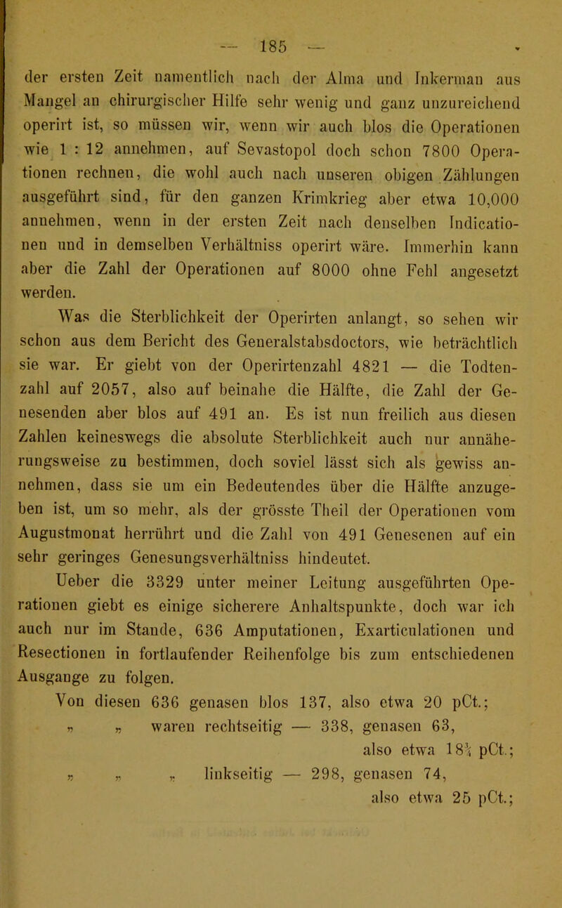 der ersten Zeit nanientlicli nacli der Alma und Inkerman aus Mangel an chirurgisclier Hilfe sehr wenig und ganz unzureicliend operirt ist, so müssen wir, wenn wir auch blos die Operationen wie 1 : 12 annehmen, auf Sevastopol doch schon 7800 Opera- tionen rechnen, die wohl auch nach unseren obigen Zählungen ausgeführt sind, für den ganzen Krimkrieg aber etwa 10,000 annehmen, wenn in der ersten Zeit nach denselben Indicatio- nen und in demselben Verhältniss operirt wäre. Immerhin kann aber die Zahl der Operationen auf 8000 ohne Fehl angesetzt werden. Was die Sterblichkeit der Operirten anlangt, so sehen wir schon aus dem Bericht des Generalstabsdoctors, wie beträchtlich sie war. Er giebt von der Operirtenzahl 4821 — die Todten- zahl auf 2057, also auf beinahe die Hälfte, die Zahl der Ge- nesenden aber blos auf 491 an. Es ist nun freilich aus diesen Zahlen keineswegs die absolute Sterblichkeit auch nur annähe- rungsweise zu bestimmen, doch soviel lässt sich als gewiss an- nehmen, dass sie um ein Bedeutendes über die Hälfte anzuge- ben ist, um so mehr, als der grösste Theil der Operationen vom Augustmonat herrührt und die Zahl von 491 Genesenen auf ein sehr geringes Genesungsverhältniss hindeutet. lieber die 3329 unter meiner Leitung ausgeführten Ope- rationen giebt es einige sicherere Anhaltspunkte, doch war ich auch nur im Staude, 636 Amputationen, Exarticulationen und Resectionen in fortlaufender Reihenfolge bis zum entschiedenen Ausgange zu folgen. Von diesen 636 genasen blos 137, also etwa 20 pCt.; n « waren rechtseitig — 338, genasen 63, also etwa 18-^ pCt.; r r r linkseitig — 298, genasen 74, also etwa 25 pCi;