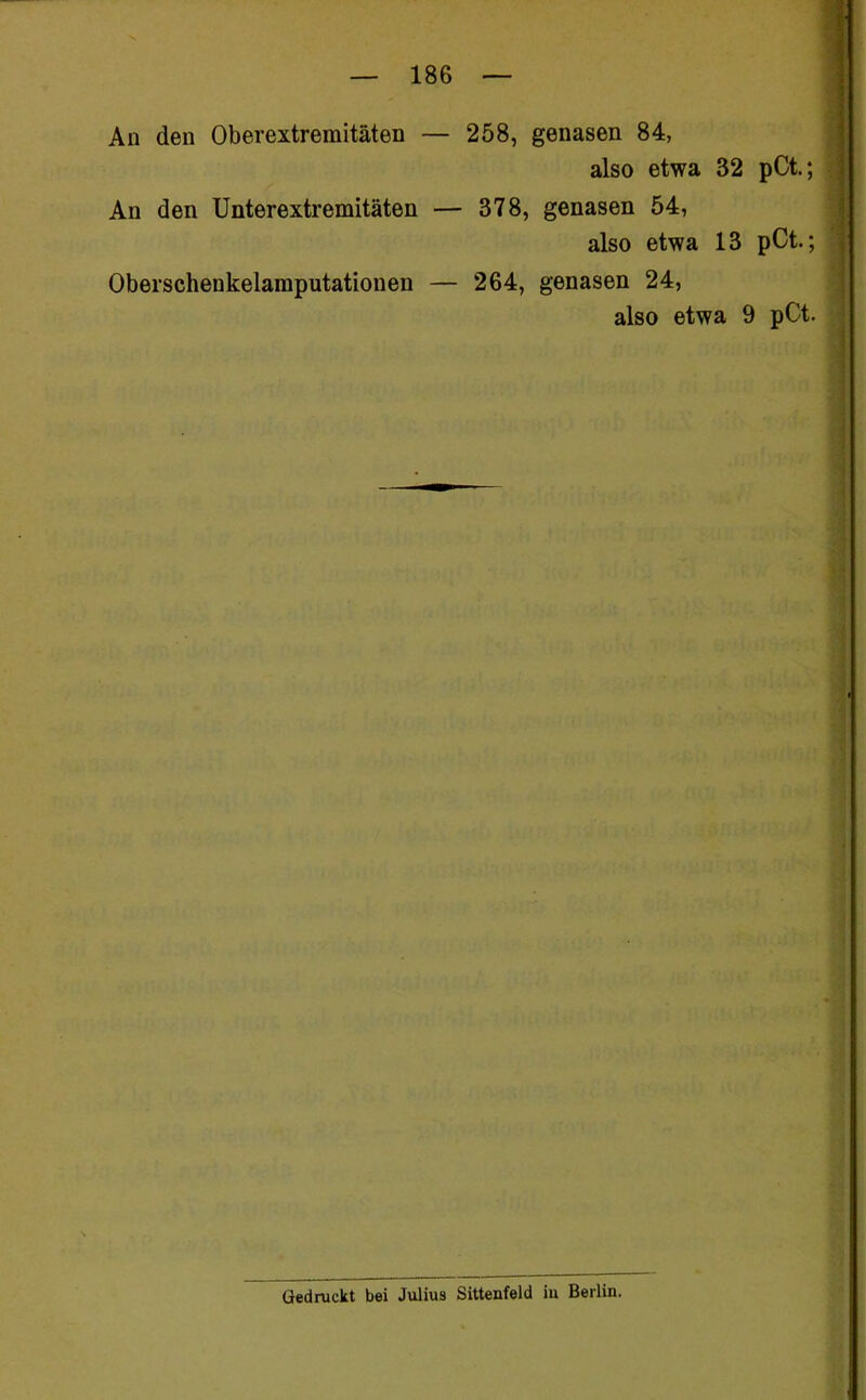 An den Oberextremitäten — 258, genasen 84, also etwa 32 pCt.; An den Unterextremitäten — 378, genasen 54, also etwa 13 pCt.; Oberschenkelamputationen — 264, genasen 24, also etwa 9 pCt. Gedruckt bei Julius Sittenfeld iu Berlin.