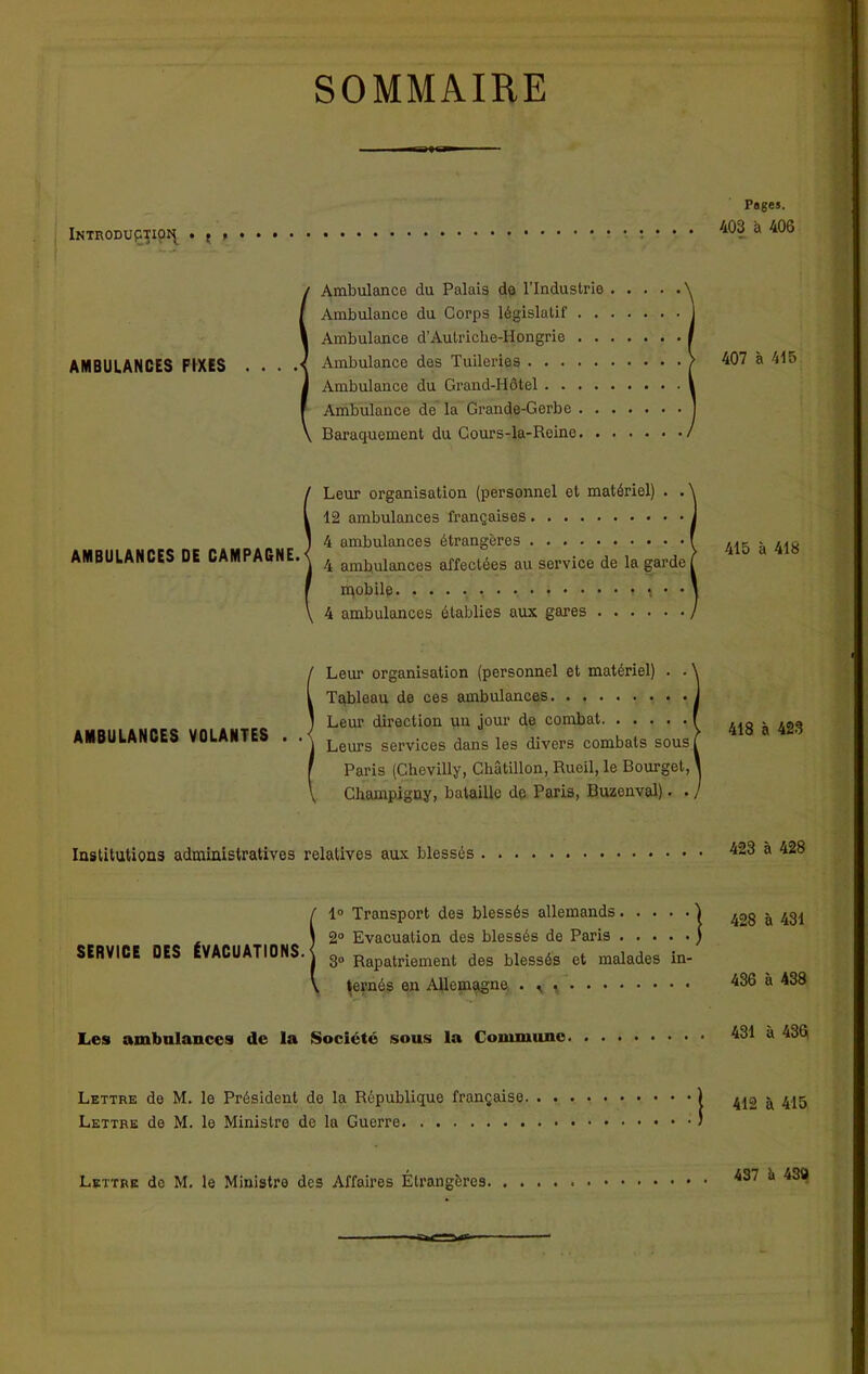 SOMMAIRE Introduction . t > AMBULANCES FIXES Ambulance clu Palais do l’Industrie Ambulance du Corps législatif Ambulance d’Autriche-Hongrie Ambulance des Tuileries Ambulance du Grand-Hôtel Ambulance de la Grande-Gerbe Baraquement du Cours-la-Reine AMBULANCES DE CAMPAGNE. Leur organisation (personnel et matériel) . . 12 ambulances françaises 4 ambulances étrangères 4 ambulances affectées au service de la garde mobile * \ • • 4 ambulances établies aux gares AMBULANCES VOLANTES Leur organisation (personnel et matériel) . . Tableau de ces ambulances Leur direction un jour de combat Leurs services dans les divers combats sous Paris (Chevilly, Châtillon, Rueil, le Bourget, Champigny, bataille de Paris, Buzenval). . Institutions administratives relatives aux blessés f 1° Transport des blessés allemands \ 2° Evacuation des blessés de Paris SERVICE DES ÉVACUATIONS, j 30 Rapatriement des blessés et malades in- \ ternés en Allemagne . ^ , Les ambulances de la Société sous la Commune Lettre de M. le Président de la République française Lettre de M. le Ministre de la Guerre Lettre de M. le Ministre des Affaires Étrangères Pages. 403 à 406 407 à 415 415 à 418 418 à 423 423 à 428 428 à 431 436 à 438 431 à 436 412 à 415