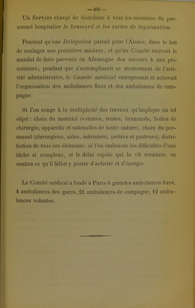 Un Service chargé de distribuer à tous les membres du per- sonnel hospitalier le brassard et les cartes de légitimation. Pendant qu’une Délégation partait pour l’Alsace, dans le but de soulager nos premières misères, et qu’un Comité recevait le mandat de faire parvenir en Allemagne des secours à nos pri- sonniers; pendant que s’accomplissait ce mouvement de l’acti- vité administrative, le Comité médical entreprenait et achevait l’organisation des ambulances fixes et des ambulances de cam- pagne. Si l’on songe à la multiplicité des travaux qu’implique un tel objet : choix du matériel (voitures, tentes, brancards, boîtes de chirurgie, appareils et ustensiles de toute nature), choix du per- sonnel (chirurgiens, aides, infirmiers, prêtres et pasteurs), distri- bution de tous ces éléments; si l’on embrasse les difficultés d’une tâche si complexe, et le délai rapide qui la vit terminée, on sentira ce qu’il fallut y porter d’activité et d’énergie. Le Comité médical a fondé à Paris 6 grandes ambulances fixes, 4 ambulances des gares, 21 ambulances de campagne, 12 ambu- lances volantes.