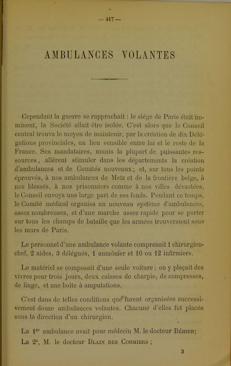 AMBULANCES VOLANTES Cependant la guerre se rapprochait : le siège de Paris était im- minent, la Société allait être isolée. C’est alors cpie le Conseil central trouva le moyen de maintenir, par la création de dix Délé- gations provinciales, un lien sensible entre lui et le reste de la France. Ses mandataires, munis la plupart de puissantes res- sources , allèrent stimuler dans les départements la création d’ambulances et de Comités nouveaux; et, sur tous les points éprouvés, à nos ambulances de Metz et de la frontière belge, à nos blessés, à nos prisonniers comme à nos villes dévastées, le Conseil envoya une large part de ses fonds. Pendant ce temps, le Comité médical organisa un nouveau système d’ambulances, assez nombreuses, et d’une marche assez rapide pour se porter sur tous les champs de bataille que les armées trouveraient sous les murs de Paris. Le personnel d’une ambulance volante comprenait 1 chirurgien- chef, 2 aides, 3 délégués, 1 aumônier et 10 ou 12 infirmiers. Le matériel se composait d’une seule voiture ; on y plaçait des vivres pour trois jours, deux caisses de charpie, de compresses, de linge, et une boite à amputations. C’est dans de telles conditions que' furent organisées successi- vement douze ambulances volantes. Chacune d’elles fut placée sous la direction d’un chirurgien. » La lre ambulance avait pour médecin M. le docteur Béiiier; La 2e, M. le docteur Blain des Cormiers ; 3