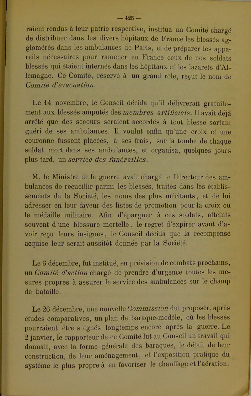raient rendus à leur patrie respective, institua un Comité chargé de distribuer dans les divers hôpitaux de France les blessés ag- glomérés dans les ambulances de Paris, et de préparer les appa- reils nécessaires pour ramener en France ceux de nos soldats blessés qui étaient internés dans les hôpitaux et les lazarets d’Al- lemagne. Ce Comité, réservé à un grand rôle, reçut le nom de Comité d'évacuation. Le 14 novembre, le Conseil décida qu’il délivrerait gratuite- ment aux blessés amputés des membres artificiels. Il avait déjà arrêté que des secours seraient accordés à tout blessé sortant guéri de ses ambulances. Il voulut enfin qu’une croix et une couronne fussent placées, à ses frais, sur la tombe de chaque soldat mort dans ses ambulances, et organisa, quelques jours plus tard, unserv/ce des funérailles. M. le Ministre de la guerre avait chargé le Directeur des am- bulances de recueillir parmi les blessés, traités dans les établis- sements de la Société, les noms des plus méritants, et de lui adresser en leur faveur des listes de promotion pour la croix ou la médaille militaire. Afin d’épargner à ces soldats, atteints souvent d’une blessure mortelle, le regret d’expirer avant d’a- voir reçu leurs insignes, le Conseil décida que la récompense acquise leur serait aussitôt donnée par la Société. Le 6 décembre, fut institué, en prévision de combats prochains, un Comité d’action chargé de prendre d’urgence toutes les me- sures propres à assurer le service des ambulances sur le champ de bataille. Le 26 décembre, une nouvelle Commission dut proposer, après études comparatives, un plan de baraque-modèle, où les blessés pourraient être soignés longtemps encore après la guerre. Le 2 janvier, le rapporteur de ce Comité lut au Conseil un travail qui donnait, avec la forme générale des baraques, le détail de leur construction, de leur aménagement, et 1 exposition pratique du système le plus propre à en favoriser le chauffage et 1 aération.